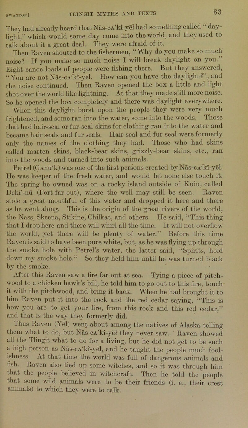 They had already heard that Nas-cA'ki-yel had something called “ day- light,” which would some day come into the world, and they used to talk about it a great deal. They were afraid of it. Then Raven shouted to the fishermen, Why do jmu make so much noise? If you make so much noise I will break daylight on you.” Eight canoe loads of people were fishing there. But they answered, You are not Nas-cA'ki-yel. How can you have the daylight?”, and the noise continued. Then Raven opened the box a little and light shot over the world like lightning. At that they made still more noise. So he opened the box completely and there was daylight everywhere. When this daylight burst upon the people they were very much frightened, and some ran into the water, some into the woods. Those O' ' ^ ^ that had hair-seal or fur-seal skins for clothing ran into the water and became hair seals and fur seals. Hair seal and fur seal were formerly only the names of the clothing they had. Those who had skins called marten skins, black-bear skins, grizzly-bear skins, etc., ran into the woods and turned into such animals. Petrel (GAnu'k) was one of the first persons created by Nas-CA'ki-yel. He was keeper of the fresh water, and would let none else touch it. The spring he owned was on a rocky island outside of Kuiu, called Dekl'-nu (Fort-far-out), where the well may still be seen. Raven stole a great moutliful of tliis water and dropped it here and there as he went along. This is the origin of the great rivers of the world, the Nass, Skeena, Stikine, Chilkat, and others. He said, This thing that I drop here and there will whirl all the time. It will not overflow the world, yet there will be plenty of Avater.” Before this time Raven is said to have been pure white, but, as he was fl}dng up through the smoke hole wdth Petrel’s Avater, the latter said, Spirits, hold doAAm my smoke hole.” So they held him until he Avas turned black by the smoke. After this Raven saw a Are far out at sea. Tying a piece of pitch- AA’-ood to a chicken hawk’s bill, he told him to go out to this fire, touch it Avith the pitchwood, and bring it back. When he had brought it to him Raven put it into the rock and the red cedar saying, This is hoAv you are to get your fire, from this rock and this red cedar,” and that is the Avay they formerly did. Thus Raven (Yel) AA^ent about among the natives of Alaska telling them what to do, but Nas-cA’ki-yei they never saAV. Raven shoAved all the Tlingit what to do for a living, but he did not get to be such a high person as Nas-cA’ki-yel, and he taught the people much fool- ishness. At that time the Avorld was full of dangerous animals and fish. Raven also tied up some A\dtches, and so it was through him that the people believed in witchcraft. Then he told the people that some A\dld animals were to be their friends (i. e., their crest animals) to Avhich they were to talk.