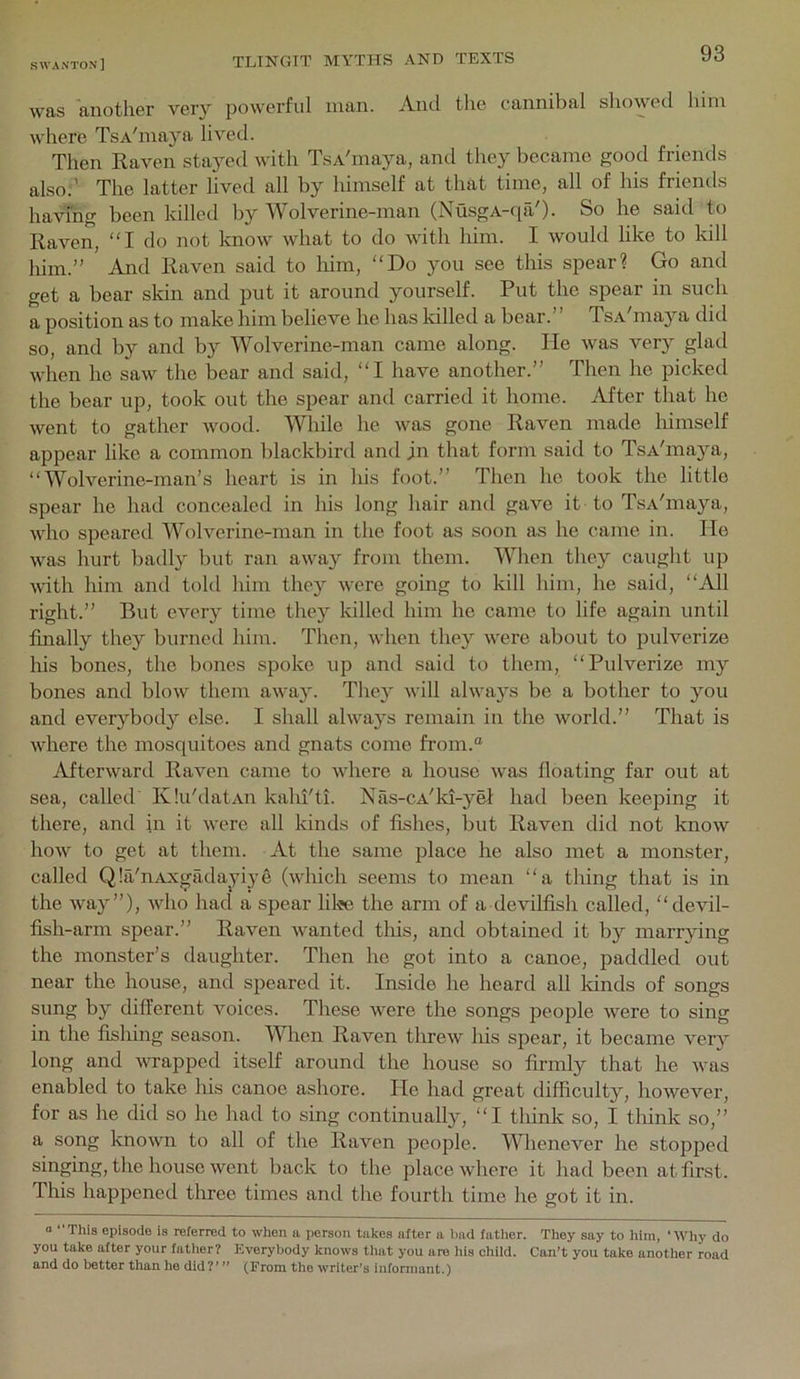 was another very powerful man. And tlie cannibal showed him where TsA'maya lived. Then Raven stayed Avith TsA'maya, and they became good friends also;’ The latter lived all by himself at that time, all of his friends having been killed by Wolverine-man (NusgA-qil'). So he said to Raven, “I do not know Avhat to do \\dth liim. I would like to kill him.” And Raven said to him, “Do you see this spear? Go and get a bear skin and put it around yourself. Put the spear in such a position as to make him believe he has killed a bear.” TsA'maya did so, and by and by Wolverine-man came along. He Avas very glad AA'hen he saAv the bear and said, “I have another.” Then he picked the bear up, took out the spear and carried it home. After that he Avent to gather Avood. While he Avas gone Raven made himself appear like a common blackbird and jn that form said to TsA'maj^a, “Wolverine-man’s heart is in his foot.” Then he took the little spear he had concealed in his long hair and gave it to TsA'maya, Avdio speared Wolverine-man in the foot as soon as he came in. He Avas hurt badly but ran aAvay from them. When they caught up AAUth him and told him they AA’ere going to kill him, he said, “All right.” But every time they Idlled him he came to life again until finally they burned him. Then, AAdien they AAnre about to pulverize liis bones, the bones spoke up and said to them, “Pulverize my bones and bloAV them aAvay. They AA'ill ahvays be a bother to you and everybody else. I shall ahvays remain in the Avorld.” That is AAdiere the mosquitoes and gnats come from.“ AftcrAvard Raven came to Avhere a house Avas floating far out at sea, called KIu'datAii kahi'ti. Nas-cA'ld-yel had been keeping it there, and in it Avere all kinds of fishes, but Raven did not knoAV hoAv to get at them. At the same place he also met a monster, called Qla'nAxgadayiye (avIucIi seems to mean “a thing that is in the Avay”), Avho had a spear lilie the arm of a devilfish called, “devil- fish-arm spear.” Raven Avanted this, and obtained it by marrying the monster’s daughter. Then he got into a canoe, paddled out near the house, and speared it. Inside he heard all lands of songs sung by different voices. These AAnre the songs people Avere to sing in the fishing season. Wlaen Raven threAV his spear, it became very long and AATapped itself around the house so firmly that he Avas enabled to take his canoe ashore. He had great difficulty, hoAvever, for as he did so he had to sing continually, “I think so, I think so,” a song knoAvn to all of the Raven people. Whenever he stopjDed singing, the house AAnnt back to the place Avhere it had been at first. This happened three times and the fourth time he got it in. “ “This episode is referred to when a person takes after a Imd father. They say to liim, ‘AAUiy do you take after your father? Everybody knows that you are his child. Can't you take another road and do better than he did?’ ” (From the writer’s infonnant.)