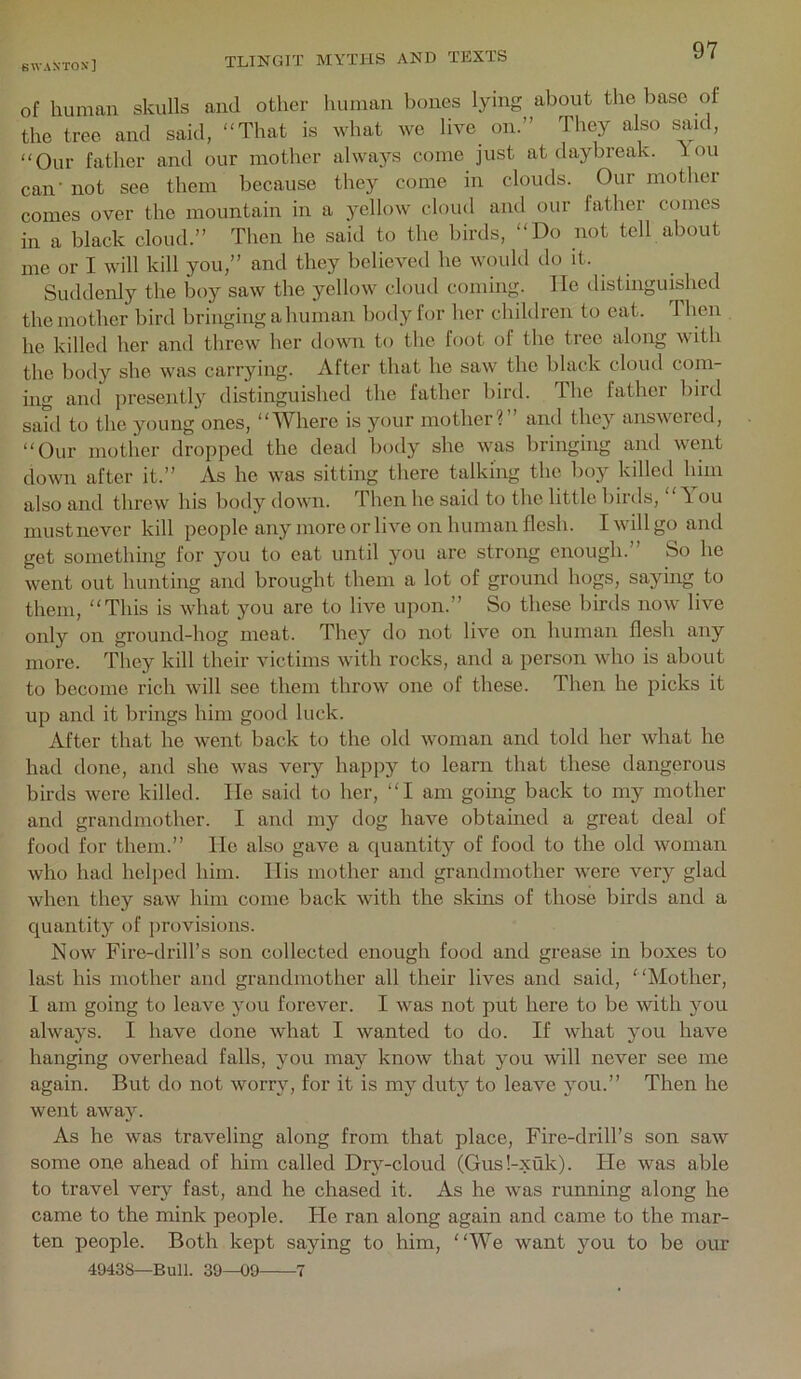 of human skulls and other human l)ones lying about the base of the tree, and said, “That is what we live on.” They also said, “Our father and our mother always come just at daybreak, lou can- not see them because they come in clouds. Our mother comes over the mountain in a yellow cloud and our father comes in a black cloud.” Then he said to the birds, “Do not tell about me or I will kill you,” and they believed he would do it. Suddenly the boy saw the yellow cloud coming. He distinguished the mother bird bringing a human body for her children to eat. d hen he killed her and threw her down to the foot of the tree along with the body she was carrying. After that he saw the black cloud com- ing and presentl}'^ distinguished the father bird. The father bird said to the young ones, “Where is your mother?” and they answered, “Our mother dropped the dead body she was bringing and went down after it.” As he was sitting there talking the boy killed him also and threw his body down. Then ho said to the little birds, “T ou must never kill people any more or live on human flesh. I will go and get something for you to eat until jmu are strong enough.” So he went out hunting and brought them a lot of ground hogs, saying to them, “This is what you are to live upon.” So these birds now live only on ground-hog meat. They do not live on human flesh any more. They kill their victims with rocks, and a person who is about to become rich will see them throw one of these. Then he picks it up and it brings him good luck. After that he went back to the old woman and told her what he had done, and she was very happy to learn that these dangerous birds were killed. lie said to her, “I am going back to my mother and grandmother. I and my dog have obtained a great deal of food for them.” lie also gave a ejuantity of food to the old woman who had helped him. llis mother and grandmother were very glad when they saw him come back with the skins of those birds and a ciuantity of provisions. Now Fire-drill’s son collected enough food and grease in boxes to last his mother and grandmother all their lives and said, Mother, I am going to leave you forever. I was not put here to be with you always. I have done what I wanted to do. If what you have hanging overhead falls, you may know that you will never see me again. But do not worry, for it is my duty to leave you.” Then he went away. As he was traveling along from that place, Fire-drill’s son saw some one ahead of lum called Dry-cloud (Gus!-xuk). tie was able to travel very fast, and he chased it. As he was running along he came to the mink people. He ran along again and came to the mar- ten people. Both kept saying to him, We want you to be our 49438—Bull. 39—09 7