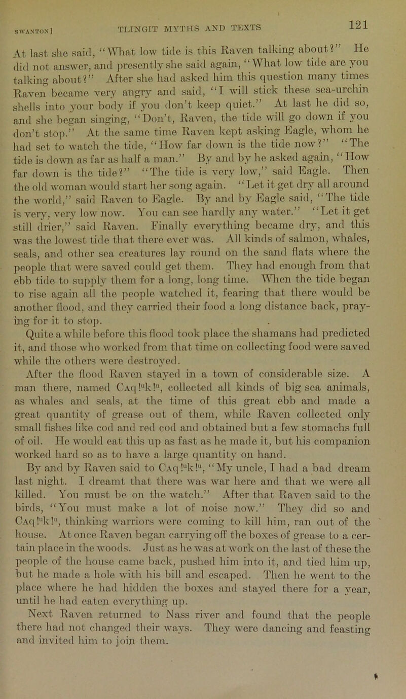 At last slie said, “Mliat low tide, is this Eaven talking about?” He did not answer, and presently she said again, “What low tide are you talking about?” After she liad asked him this cpiestion many times Raven became very angry and said, “I will stick these sea-urchin shells into your body if }''ou don’t keep c{uiet.” At last he did so, and she l)egan singing, “Don’t, Raven, the tide will go down if you don’t stop.” At the same time Raven kept asking Eagle, whom he had set to watch the tide, “How far down is the tide now?” “The tide is down as far as half a man.” By and by he askeil again, “ How far down is the tide?” “The tide is very low,” said Eagle. Then the old woman would start her song again. “ Let it get dr}” all around the world,” said Raven to Eagle. By and by Eagle said, “The tide is ver}'', ver}’' low jiow. You can see hardly an}’ water.” “Let it get still drier,” said Raven. Finally everything became dry, and this was the lowest tide that there ever was. All kinds of salmon, whales, seals, and other sea creatures lay round on the sand flats where the people that were saved could get them. They had enough from that ebb tide to supply them for a long, long time. Ydien the tide began to rise again all the people watched it, fearing that there would be another flood, and they carried their food a long distance back, pray- ing for it to stop. Quite a while before this flood took place the shamans had predicted it, and those who worked from that time on collecting food were saved while the others were destroyed. After the flood Raven stayed in a town of considerable size. A man there, named CAq!“k!'‘, collected all kinds of big sea animals, as whales and seals, at the time of this great ebl:> and made a great (luantity of grease out of them, while Raven collected only small fishes like cod and red cod and obtained but a few stomachs full of oil. He would eat this up as fast as he made it, but his companion worked hard so as to have a large quantity on hand. By and by Raven said to CAq!“k!'*, “My uncle, I had a bad dream last night. I dreamt that there was war here and that we were all killed. You must be on the watch.” After that Raven said to the birds, “You must make a lot of noise now.” They did so and CAfikkl, thinking warriors were coming to kill him, ran out of the house. At once Raven began carrying oil' the boxes of grease to a cer- tain place in the woods. Just as he was at work on the last of these the people of the house came back, pushed him into it, and tied him up, but he made a hole with his bill and escaped. Then he went to the place where he had hidden the boxes and sta}^ed there for a year, until he had eaten everything up. Next Raven returned to Nass river and found that the people there had not changed their ways. They were dancing and feasting and invited him to join them.
