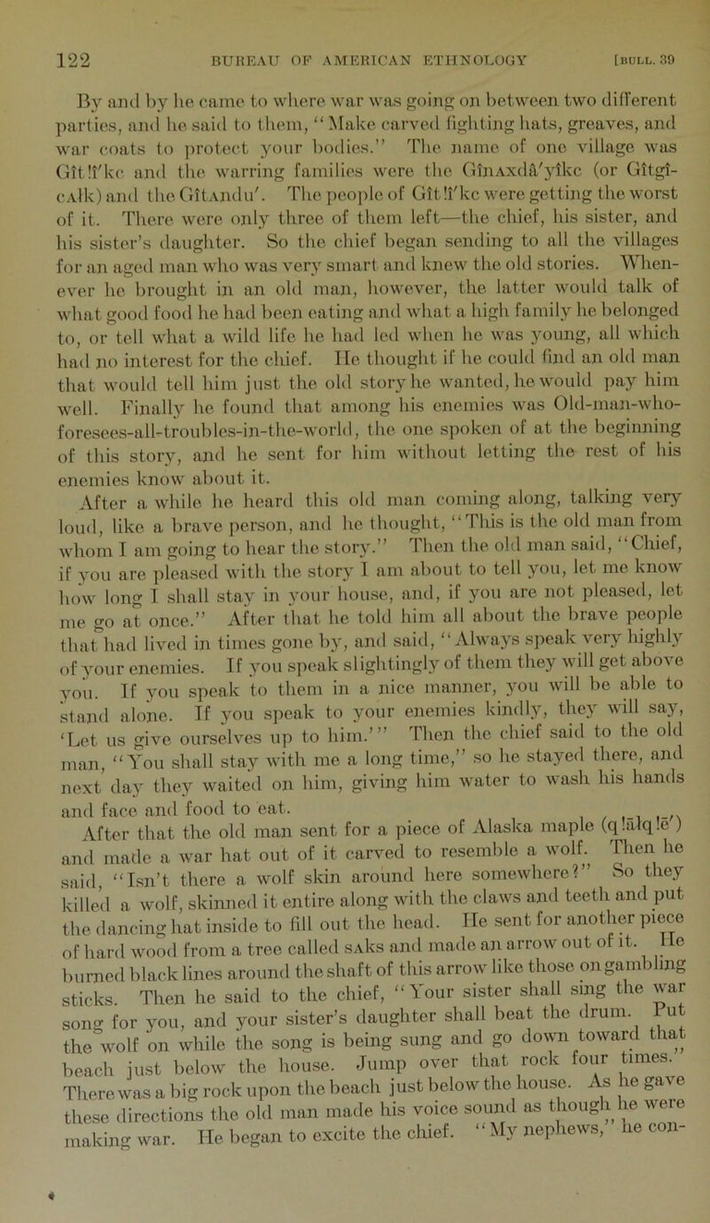 By iiiul liy lie came to where war was going on between two ditrerent parties, and he said to them, “ Make carved fighting hats, greaves, and war coats to protect your bodies.” The name of one village was Gitll'kc and tlie warring families were the GlnAxda,'ytkc (or Gitgt- cAlk) and the GltAjidu'. The people of GttTkc were getting the worst of it. There were only three of them left—the chief, his sister, and his sister’s daughter. So the chief began sending to all the villages for an aged man who was very smart and knew the old stories. When- ever he brought in an old man, however, the latter would talk of what good food he had been eating and what a high family he belonged to, or tell what a wild life he had led when he was young, all which had no interest for the chief. He thought if he could find an old man that would tell him just the old story he wanted, he would pay him well. Finall}'' he found that among his enemies was Old-man-who- foresees-all-troubles-in-the-world, the one sjioken of at the beginning of this story, and he sent for him without letting the rest of his enemies know about it. After a while he heard this old man coming along, talking very loud, like a brave person, and he thought, ‘‘This is the old man from whom I am going to hear the story.” Then the old man said, ‘‘Chief, if you are pleased with the story I am aliout to tell you, let me know how long I shall stay in your hou.se, and, if you are not pleased, let me go at once.” After that he told him all about the brave people thaUmd lived in times gone by, and said, ‘‘Always speak very highly of your enemies. If you speak slightingly of them they will get above you. If you speak to them in a nice manner, you will be able to stand alone. If you speak to your enemies kindly, they will say, ‘Let us give ourselves up to him.’” Then the chief said to the old man, “You shall stay with me a long time,” so he stayed there, and next day they waited on him, giving him water to wash his hands and face and food to eat. After that the old man sent for a piece of Alaska maple (qiafqle ) and made a war hat out of it carved to resemble a wolf. Then he said, “Isn’t there a wolf skin around here somewhere?” So they killed a wolf, skinned it entire along with the claws and teeth and put the dancing hat inside to fill out the head. He sent for another piece of hard wood from a tree called sAks and made an arrow out of it. 1 le burned black lines around the shaft of this arrow like those on gambling sticks. Then he said to the chief, “Your sister shall sing the war song for you, and your sister’s daughter shall beat the drum, iu the wolf on while the song is being sung and go dovyn toward that beach just below the house. Jump over that rock four times. There was a big rock upon the beach just below the house. As he gave these directions the old man made his voice sound as though he were making war. He began to excite the chief. “My nephews, he con-