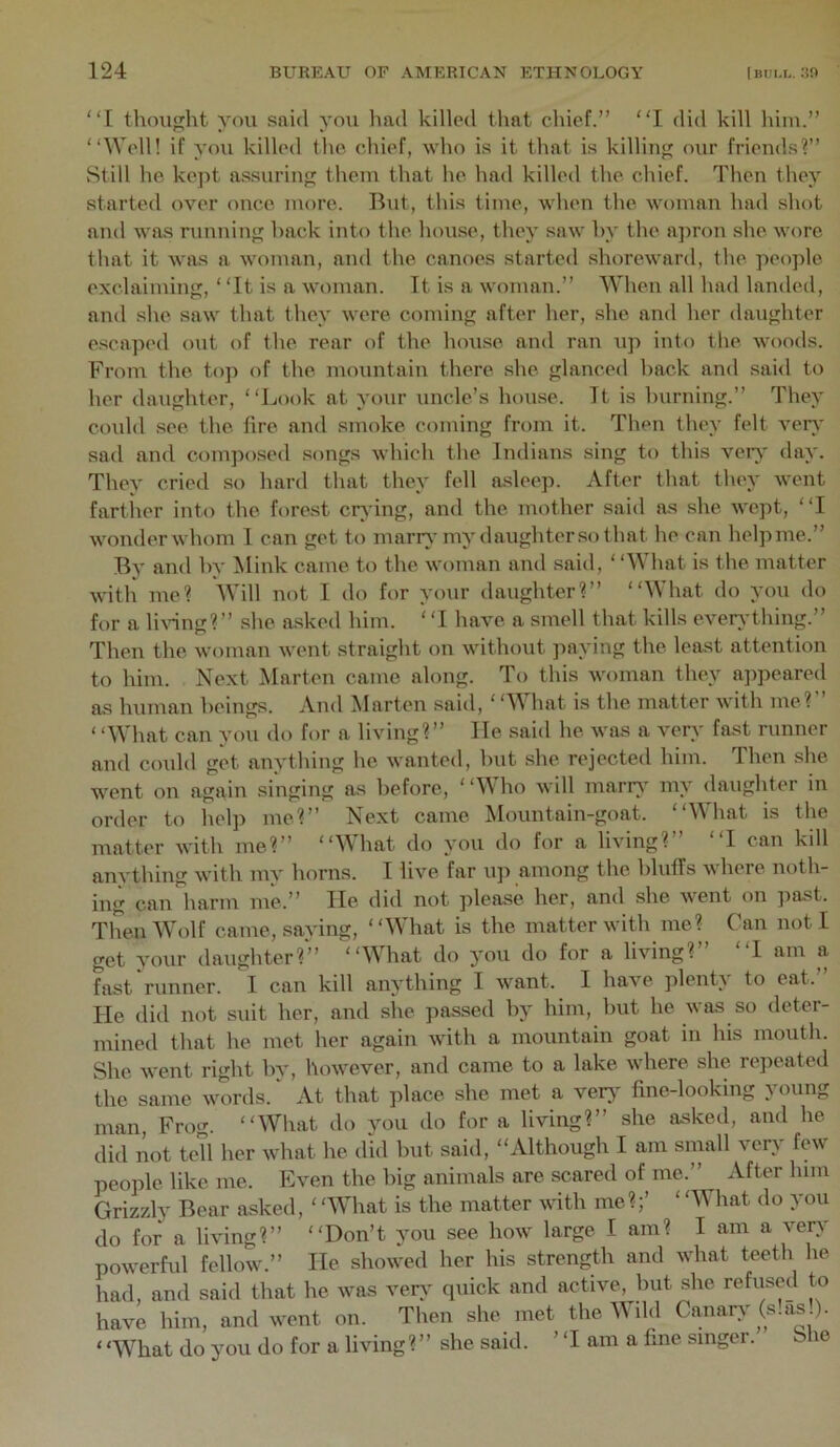 “I thouojht you said you had killed that chief.” I did kill him.” “Well! if you killed the. chief, who is it that is killing our friends?” Still he kept assuring them that he had killed the chief. Then they started over once more. But, this time, when the woman had shot and was running hack into the house, they saw hy the ajiron she wore that it w>Ls a woman, and the canoes started shoreward, the people exclaiming, “It is a woman. Tt is a woman.” When all had lamled, and she saw that they were coming after her, she and her daughter escaped out of the rear of the house and ran up into the woods. From the top of the mountain there she glanced back and said to her daughter, “Look at your uncle’s house. Tt is burning.” They could see the fire and smoke coming from it. Then they felt ver\* sad and composed songs which the Indians sing to this verj' day. They cried so hard that they fell asleep. After that they went farther into the forest crying, and the mother said as she wept, “I wonder whom 1 can get to marr}’my daughter so that he can help me.” By and hy Mink came to the woman and said, “\\ hat is the matter with me? Will not I do for your daughter?” “What do you do for a liAung?” she a.sked him. ‘ T have a smell that kills ever^-thing.” Then the woman Avent straight on without paying the least attention to him. Next Marten came along. To this woman they appeared as human beings. And Marten said, ‘ ‘What is the matter with me?” ‘ ‘What can you do for a living?” He said he was a very fast runner and could get anything he wanted, hut she rejected him. Then she went on again singing as before, “Who will marrA' my daughter in order to help me?” Next came Mountain-goat. “What is the matter A\dth me?” “What do you do for a living?” “I can kill anything AA'ith my horns. I live far up among the bluffs Avhere noth- ing can harm me.” lie did not please her, and she Avent on jiast. TlmnWolf came, saying, “What is the matter Avith me? Can not I get your daughter?” ‘‘What do you do for a living? I am a fast‘runner. I can kill anything I Avant. I have plenty to eat.” He did not suit her, and she passed by him, but he Avas so deter- mined that he met her again AAuth a mountain goat in his mouth. She AA-ent right bv, hoAvevcr, and came to a lake AA'here she repeated the same Avords. ‘ At that place she met a very fine-looking young man, Frog. “What do you do for a living?” she asked, and he did not tell her what he did hut said, “Although I am small Amry few people like me. Even the big animals are scared of me.” After him Grizzly Bear asked, ‘ ‘What is the matter Avith me?;’ ‘ ‘What do you do for a liA'ing?” “Don’t jmu see hoAV large I am? I am a A^erA poAverful felloAV.” He shoAA'cd her his strength and Avhat teeth he had, and said that he Avas ver>' quick and active, but she refused to have him, and Avent on. Then she met the Wild CanarA'(s!as ). ‘ ‘What do you do for a living ? ” she said. ’ ‘I am a fine singer. She