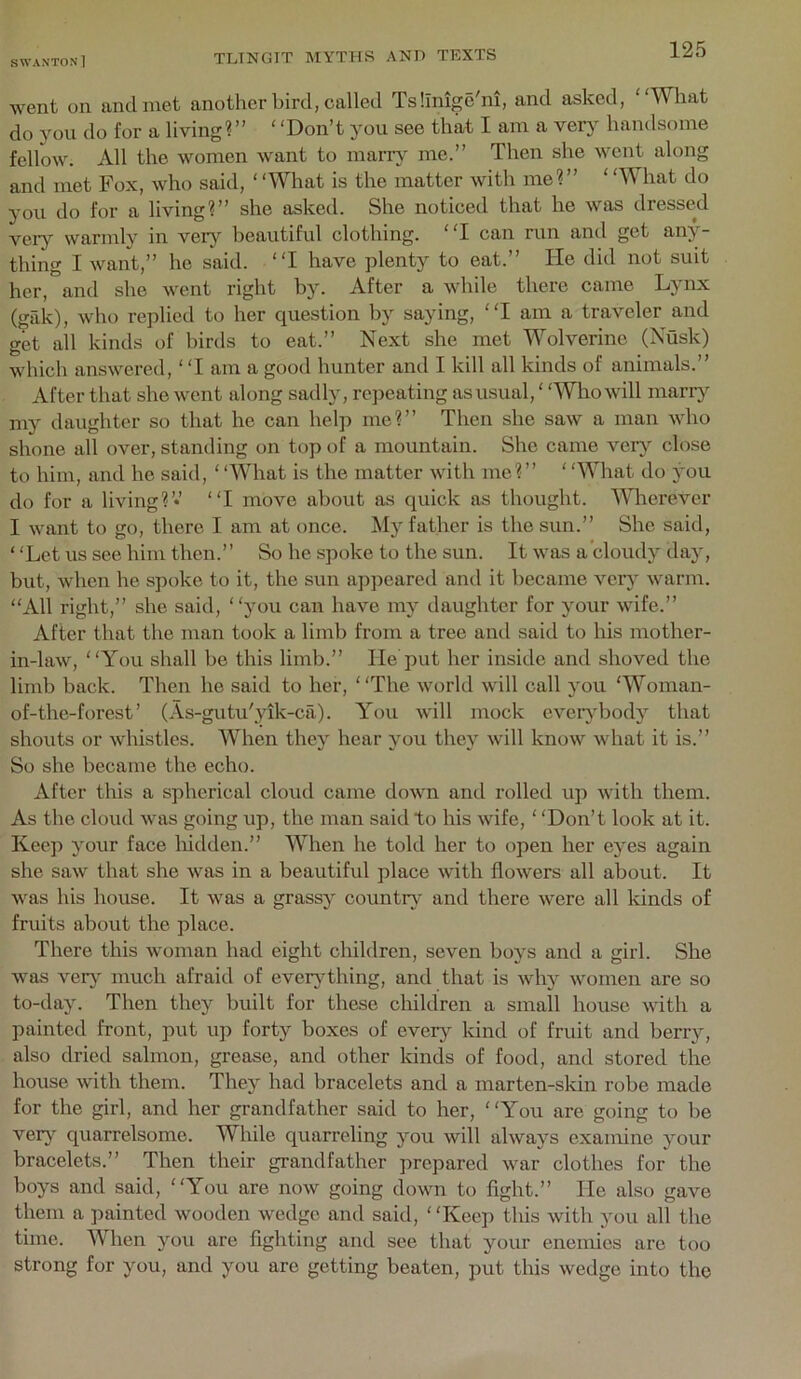 went on and met another bird, called Tsllnige'm, and asked, What do you do for a livingV’ ‘ ‘Don’t you see that I am a very handsome fellow. All the women w'ant to marr}' me.” Then she went along and met Fox, who said, ‘‘What is the matter with me?” ‘‘What do you do for a living?” she asked. She noticed that he was dressed veiy warmly in veiy beautiful clothing. I can run and get any- thing I want,” he said. I have plenty to eat.” He did not suit her, and she Avent right by. After a while there came Lynx (gak), who replied to her question by saying, I am a traveler and get all kinds of birds to eat.” Next she met Wolverine (Nusk) which answei’ed, ‘ ‘I am a good hunter and I kill all kinds of animals.” After that she went along sadly, repeating as usual,' ‘Who will many my daughter so that ho can help me?” Then she saw a man Avho shone all over, standing on top of a mountain. She came ver}^ close to him, and he said, ‘‘What is the matter with me?” ‘ ‘What do you do for a living?’*’ I move about as quick as thought. Wherever I want to go, there I am at once. My father is the sun.” She said, ‘ ‘Let us see him then.” So he spoke to the sun. It Avas a cloudy day, but, Avhen he spoke to it, the sun apjjeared and it became Amr}' Avarm. “All right,” she said, you can have my daughter for your Avife.” After that the man took a limb from a tree and said to his mother- in-laAV, You shall be this limb.” He put her inside and shoved the limb back. Then he said to her, The Avorld Avill call you ‘Woman- of-the-forest ’ (As-gutu'yik-ca). Y^ou Avill mock eveiybody that shouts or Avhistles. When they hear you they Avill knoAV Avhat it is.” So she became the echo. After tliis a spherical cloud came doAvn and rolled up Avith them. As the cloud Avas going up, the man said to his Avife, ‘ ‘Don’t look at it. Keep your face hidden.” When he told her to open her eyes again she saAV that she Avas in a beautiful place with floAvers all about. It Avas his house. It Avas a grassy countrA' and there Avere all kinds of fruits about the place. There this Avoman had eight children, seven boys and a girl. She Avas ver}' much afraid of everjdhing, and that is Avhy Avomen are so to-day. Then they built for these children a small house AAuth a painted front, put up forty boxes of evQvj kind of fruit and berry, also dried salmon, grease, and other kinds of food, and stored the house Avith them. They had bracelets and a marten-skin robe made for the girl, and her grandfather said to her, You are going to be ver}^ quarrelsome. While quarreling you Avill ahvays examine your bracelets.” Then their grandfather prepared Avar clothes for the boys and said, You are noAV going doAvn to fight.” He also gaAm them a painted Avooden Avedge and said, ‘ ‘Keep this Avith you all the time. When you are fighting and see that your enemies are too strong for you, and you are getting beaten, put this Avedge into the