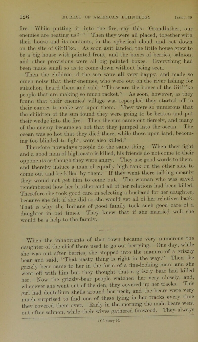 fire. AVhile jnitting it into the fire, say this: 'Grandfather, our enemies are lieating us1 Then they were all placed, together with their house and its contents, in the spherical cloud and set down on the site of Git'.i'kc. As soon asit landed, the little house grew to be a big house with jiainted front, and the boxes of berries, salmon, and other jirovisions were all big painted boxes. Everything had been made small so as to come down without being seen. Then the children of the sun were all very happy, and made so much noise that their enemies, who were out on the river fishing for eulachon, heard them and said, Those are the bones of the Gitli'kc people that are making so much racket.” As soon, however, as they found that their enemies’ village was repeopled they started off in their canoes to make war upon them. They were so numerous that the children of the sun found they were going to be beaten and put their wedge into the fire. Then the sun came out fiercely, and many of the enemy became so hot that they jumped into the ocean. The ocean was so hot that they died there, while those upon land, becom- ing too blinded to fight, were also killed.® Therefore nowadays people do the same thing. When they fight and a good man of high caste is killed, his friends do not come to their opponents as though they were angiy. They use good words to them, and thereby induce a man of equally high rank on the other side to come out and be killed by them. If they went there talking meanly they would not get him to come out. The woman who was saved remembereil how her brother and all of her relations had been killed. Therefore she took good care in selecting a husband for her daughter, because she felt if she did so she would get all of her relatives back. That is why the Indians of good family took such good care of a daughter in old times. ’Ihey knew that if she married well she would be a help to the family. When the inhabitants of that town became very^ numerous the daughter of the chief there used to go out berrying. One day, Avhile she was out after berries, she stepped into the manure of a grizzly bear and said, That nasty thing is right in the way.” Then the grizzly bear came to her in the form of a fine-looking man, and she went off with him but they thought that a grizzly bear had killed her. Now the grizzly-bear people watched her very closely, and, whenever she went out of the den, they covered up her tracks. This crirl had dentalium shells around her neck, and the bears were very much surprised to find one of these lying in her tracks everA^ time theA^ covered them over. Early in the morning the male bears Avent out^after salmon, while their AviA^es gathered firewood. They always a Cl. story 9G.