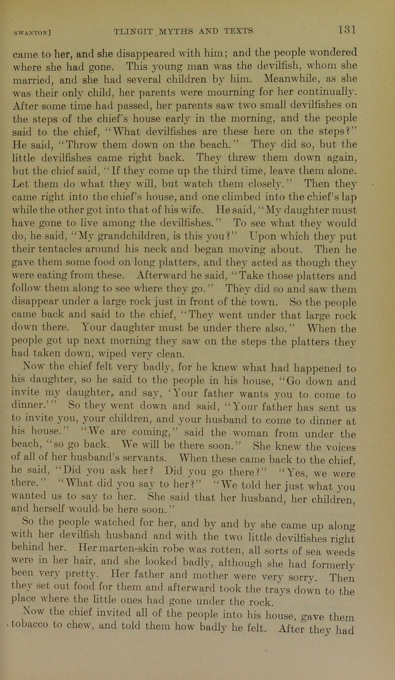 came to her, and she disappeared with him; and the people wondered where she had gone. This young man was the devilfish, whom she married, and she had several children by him. Meanwhile, as she was their only cliild, her parents were mourning for her continually. After some time had passed, her parents saw two small devilfishes on the steps of the chief’s house early in the morning, and the people said to the chief, “Wliat devilfishes are these here on the steps?” He said, “Throw them down on the beach.” They did so, but the little devilfishes came right back. They threw them down again, but the chief said, “If they come up the third time, leave them alone. Let them do what the}^ will, but watch them closely. ” Then they came right into the chief’s house, and one climbed into the chief’s lap while the other got into that of liis wife. He said, “My daughter must have gone to live among the devilfishes.” To see what they would do, he said, “My grandchildren, is this 3^11?” Upon which the}^ put their tentacles around his neck and began moving about. Then he gave them some food on long platters, and the3’ acted as though the}’- were eating from these. Afterward he said, “Take tliose platters and follow them along to see where the}^ go.” The}^ did so and saw them disappear under a large rock just in front of the town. So the people came back and said to the chief, “The}^ went under that large rock down there. Your daughter must be under there also.” When the people got up next morning they saw on the steps the platters they had taken down, wiped ver}' clean. Now the chief felt very badly, for he knew what had happened to his daughter, so he said to the people in his house, “Go down and invite my daughter, and say, ‘Your fatlier wants you to come to dinner.’” So they went down and said, “Your father has sent us to invite 3mu, }mur children, and 3mur husband to come to dinner at his house.” “We are coming,” said the woman from under the beach, “so go back. We will be there soon.” She knew the voices of all of her husband’s servants. When these came back to the chief, he said, “Did 3-011 ask her? Did 3^11 go there?” “Yes, we were there.” “What did you say to her?” “We told her just what 3mu wanted us to say to her. She said that her husband, her children, and herself would-be here soon.” ’ So the people watched for her, and by and by she came up along with her devilfish husband and with the two fittle devilfishes right behind her. Her marten-skin robe was rotten, all sorts of sea weeds were in her hair, and she looked badly, although she had formerly been very pretty. Her father and mother were ver3^ sorr3-. Then they set out food for them and afterward took the tra3-s down to the place where the little ones had gone under the rock. Now the chief invited all of the people into his house, gave them - tobacco to chew, and told them how badly he felt. After they had