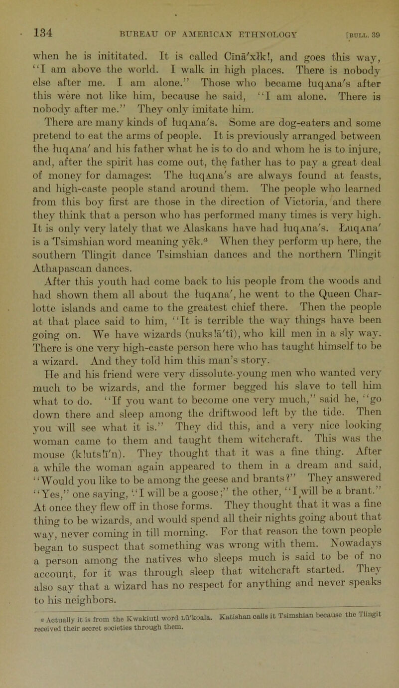 wlien he is inititatecl. It is called Cina'xlk!, and goes this way, “I am above the world. I walk in high places. There is nobody else after me. I am alone.” Those Avho became luqAna's after this were not like him, because he said, “I am alone. There is nobody after me.” They only imitate him. There are many kinds of luqAna's. Some are dog-eaters and some ])retend to eat the arms of people. It is previously arranged between the luqAua' and his father what he is to do and whom he is to injure, and, after the spirit has come out, the father has to pay a great deal of money for damages: The luqAna's are always found at feasts, and high-caste people stand around them. The people who learned from this boy first are those in the direction of Victoria, and there, they think that a person who has performed many times is very high. It is only very lately that we Alaskans have had luqAna's. LuqAna' is a Tsimshian word meaning yek.® When they perform u]) here, the southern Tlingit dance Tsimshian dances and the northern Tlingit Athapascan dances. After this youth had come back to his people from the woods and had shown them all about the luqAna', he went to the Queen Char- lotte islands and came to the greatest chief there. Then the people at that place said to him, “It is terrible the way things have been going on. We have wizards (nuksla'ti), who kill men in a sly way. There is one very high-caste person here who has taught himself to be a wizard. And they told him this man’s story. He and his friend were very dissolute-young men who wanted very much to be wizards, and the former begged his slave to tell him what to do. “If you want to become one very much,” said he, “go down there and sleep among the driftwood left by the tide. Then you will see what it is.” They did this, and a very nice looking woman came to them and taught them witchcraft. This was the mouse (k lilts !l'n). They thought that it was a fine thing. After a wliile the woman again appeared to them in a dream and said, “Would you like to be among the geese and brants?” They answered “Yes,” one saying, “I will be a goose;” the other, “I will be a brant. At once they flew off in those forms. They thought that it was a fine thing to be wizards, and would spend all their nights going about that way, never coming in till morning. For that reason the town people began to suspect that something w’as wTong wdth them. Nowadays a person among the natives who sleeps much is said to be of no account, for it w'as through sleep that wdtchcraft started. They also say that a wizard has no respect for anything and never speaks to his neighbors. ^ Actuallyit7s fronTt^ K^^ltl word Lu'koala. Katishan calls It Tsimshian because the Tlingit received their secret societies through them.