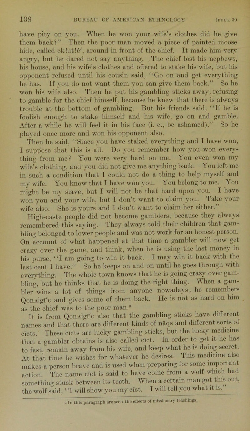 have pity on you. When he won your wife’s clothes did he give them back?” Tlien the poor man moved a piece of jiainted moose hide, called ck!ut!e', around in front of the chief. It made him very angiy, but he dared not say anything. The chief lost his nephews, his house, and his wife’s clothes and offered to stake his wife, but liis op]Kment refused until his cousin said, “Go on and get everAThing he has. Tf you do not want them you can give them back.” So he won his wife also. Then he jnit his gambling sticks away, refusing to gamble for the chief himself, because he knew that there is always trouble at the bottom of gambling. But his friends said, “If he is foolish enough to stake himself and his wife, go on and gamble. After a while he will feel it in his face (i. e., be ashamed).” So he ]dayed once more and W(m his ojiponent also. 'Then he said, ‘ ‘Since you have staked everything and I have won, I su]i]iose that this is all. Do you remember how you won ever}- thing from me? You were very liard on me. You even won my vdfe’s clothing, and you did not give me anything back. You left me in such a condition that I could not do a thing to help myself and my wife. You know that I have won you. You belong to me. You might be my slave, but I will not be that hard u])on you. I have won you and your wife, but 1 don’t want to claim you. Take your wife also. She is yours and I don’t want to claim her either.” Iligh-caste people did not become gamblers, because they always remembered tliis saving. They always told their children that gam- bling belonged to lower people and was not work for an honest person. On account of what happened at that time a gambler will now get crazv over the game, and think, when he is using the last money in his purse, “I am going to win it back. I may win it back with Ure last cent I have.” So he keeps on and on until he goes tlrrough with evervthing. The whole town knows that he is going craz\ over gam- bling, but he thinks that he is doing the right tiling. When a gam- bler wins a lot of things from anyone nowadays, he remembers QonAlgi'c and gives some of them back. He is not as hard on liim as the chief was to the poor man.“ It is from QouAlgi'c also that the gambling sticks have diilerent names and that there are different kinds of naqs and different sorts of cicts. These cicts are lucky gambling sticks, but the lucky medicine that a gambler obtains is also called cict. In order to get it he has to fast, remain away from his wife, and keep what he is doing secret. At that time he wishes for whatever he desires. This medicine also makes a person brave and is used when jireparing for some important action. The name cIct is said to have come from a wolf which had something stuck between its teeth. When a certain man got this out, the wolf said, ‘ ‘I will show you my cict. I will tell you what it is.’ o 111 this paragraph are seen the effects of missionary teachings.