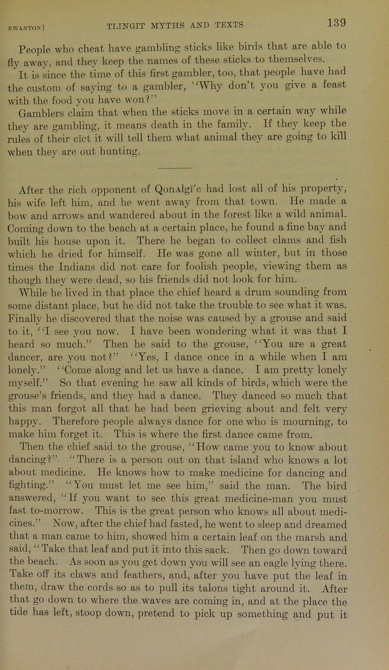 People who cheat have gambling sticks like birds that are able to fly away, and they keep the names of these sticks to themselves. It is since the time of this first gambler, too, that people have had the custom of saying to a gambler, '‘Why don’t you give a feast with the food you have won?” Gamblers claim that when the sticks move in a certain way while they are gambling, it means death in the family. If they keep the ndes of their cict it will tell them what animal they are going to Idll when they are out hunting. After the rich opponent of QonAlgl'c had lost all of his property, his wife left him, and he went away from that town. He made a bow and arrows and wandered about in the forest like a wild animal. Coming down to the beach at a certain place, he found a fine bay and built his house upon it. There he began to collect clams and fish which he dried for himself. He was gone all winter, but in those times the Indians did not care for foolish people, viewing them as though they were dead, so lus friends did not look for him. Wliile he lived in that place the chief heard a drum sounding from some distant place, but he did not take the trouble to see what it was. Finally he discovered that the noise was caused by a grouse and said to it, “I see you now. I have been wondering what it was that I heard so much.” Then he said to the grouse, “You are a great dancer, are you not?” “Yes, I dance once in a wliile when I am lonely.” “Come along and let us have a dance. I am pretty lonely myself.” So that evening he saw all kinds of birds, wliich were the grouse’s friends, and they had a dance. They danced so much that this man forgot all that he had been grieving about and felt very hapjDy. Therefore people always dance for one who is mourning, to make him forget it. This is where the first dance came from. Then the chief said to the grouse, “How came you to know about dancing?” “There is a person out on that island who knows a lot about medicine. He knows how to make medicine for dancing and fighting.” “You must let me see him,” said the man. The bird answered, “If you want to see this great medicine-man you must fast to-morrow. Tliis is the great person who knows all about medi- cines.” Now, after the chief had fasted, he went to sleep and dreamed that a man came to him, showed him a certain leaf on the marsh and said, “Take that leaf and put it into this sack. Then go down toward the beach. As soon as you get down you will see an eagle lying there. Take off its claws and feathers, and, after you have put the leaf in them, draw the cords so as to pull its talons tight around it. After that go down to where the waves are coming in, and at the place the tide has left, stoop down, pretend to pick up something and put it