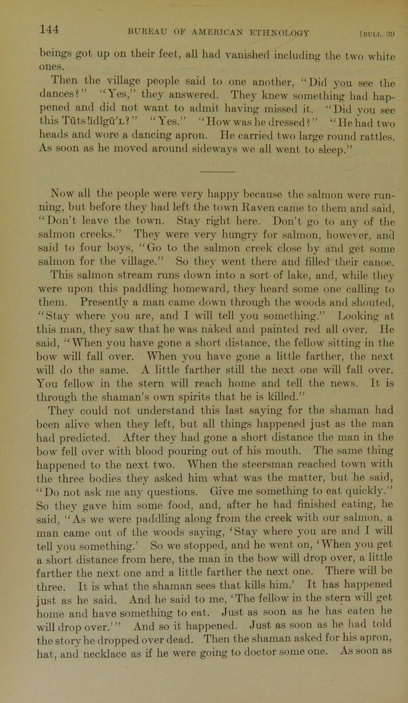 beings got up on their feet, all had vanished including the two white ones. Then the village people said to one another, “Did you see the dances?” “Yes,” they answered. They knew something had hap- pened and did not want to admit having missed it. “Did you see this Tuts Ildigu'L? ” “Yes.” “How was he dressed? ” “He had two heads and wore a dancing apron. He carried two large round rattles. As soon as he moved around sideways we all went to slcej).” Now all the people were very ha})py because the salmon were run- ning, but before they had left the town Raven came to them and said, “Don’t leave the town. Stay right here. Don’t go to any of the salmon creeks.” They were very hungry for salmon, however, and said to four boys, “Go to the salmon creek close by and get some salmon for the village.” So they went there and filled their canoe. This salmon stream runs down into a sort of lake, and, while they were upon this j)addling homeward, they heard some one calling to them. Presently a man came down through the woods and shouted, “Stay where you are, and I will tell you something.” Looking at this man, they saw that he was naked and jminted red all over. He said, “When you have gone a short distance, the fellow sitting in the bow will fall over. When you have gone a little farther, the next will do the same. A little farther still the next one will fall over. You fellow in the stern will reach home and tell the news. It is through the shaman’s own spirits that he is killed.” They could not understand this last saying for the shaman had been alive when they left, but all things happened just as the man had predicted. iVfter they had gone a short distance the man in the bow fell over \vith blood pouring out of his mouth. The same thing happened to the next two. Ydien the steersman reached towm with the three bodies they asked him what was the matter, but he said, “Do not ask me any questions. Give me something to eat quickly.” So they gave him some food, and, after he had finished eating, he said, “As we were paddling along from the creek with our salmon, a man came out of the woods saying, 'Stay where you are and I will tell you something.’ So we stopped, and he went on, ‘Y hen you get a short distance from here, the man in the bow will drop over, a little farther the next one and a little farther the next one. There will be three. It is what the shaman sees that kills him.’ It has happened just as he said. And he said to me, 'The fellow in the stern will get homo and have something to eat. Just as soon as he has eaten he will drop over.’” And so it happened. Just as soon as he had told the story he dropped over dead. Then the shaman asked for his apron, hat, and necklace as if he were going to doctor some one. As soon as