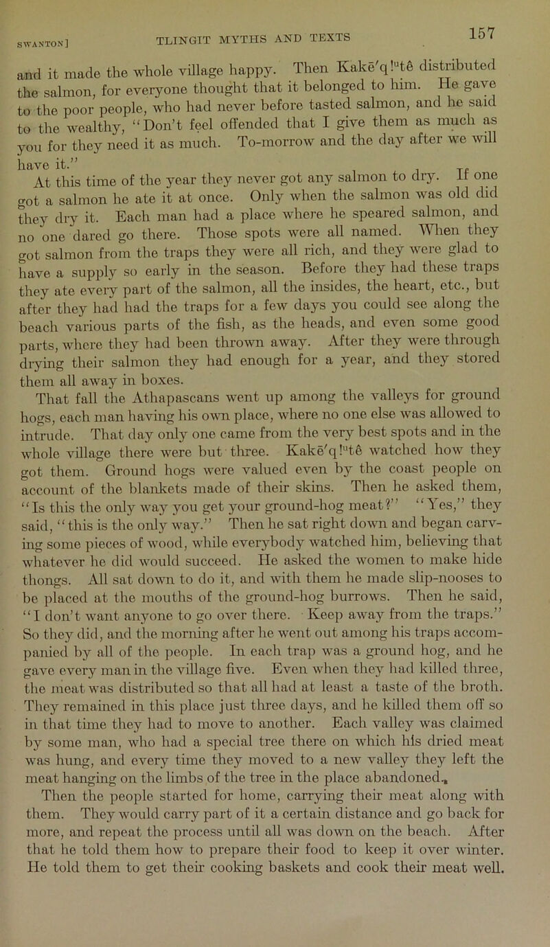 and it made the whole village happy. Then Kake q!tg distributed the salmon, for everyone thought that it belonged to him. He gave to the poor people, who had never before tasted salmon, and he said to the wealthy, “Don’t feel offended that I give them as much as you for they need it as much. To-morrow and the day after we will have it.” At this time of the year they never got any salmon to dry. it one got a salmon he ate it at once. Only when the salmon was old did they dry it. Each man had a place where he speared salmon, and no one dared go there. Those spots were all named. When they got salmon from the traps they were all rich, and they were glad to have a supply so early in the season. Before they had these traps they ate every part of the salmon, all the insides, the heart, etc., but after they had had the traps for a few days you could see along the beach various parts of the fish, as the heads, and even some good parts, whore they had been thrown away. After they were through diying their salmon they had enough for a year, and they stored them all away in boxes. That fall the Athapascans went up among the valleys for ground hogs, each man having his ovm place, where no one else was allowed to intrude. That day only one came from the verj^ best spots and m the whole village there were but tlnee. Kake'q!“te watched how they got them. Ground hogs were valued even by the coast people on account of the blankets made of their skins. Then he asked them, “Is this the only way you get your ground-hog meat?” “Yes,” they said, “this is the only way.” Then he sat right down and began carv- mg some pieces of wood, while everj^body watched him, believing that whatever he did would succeed. He asked the women to make hide thongs. All sat down to do it, and with them he made slip-nooses to be placed at the mouths of the ground-hog burrows. Then he said, “I don’t want anyone to go over there. Keep away from the traps.” So they did, and tlie morning after he went out among his traps accom- panied by all of the people. In each trap was a ground hog, and he gave every man in the village five. Even when they had killed three, the meat was distributed so that all had at least a taste of the broth. They remained in this place just three days, and he killed them off so in that time they had to move to another. Each valley was claimed by some man, who had a special tree there on which his dried meat was hung, and every time they moved to a new valley they left the meat hanging on the limbs of the tree in the place abandoned.. Then the people started for home, carrying their meat along with them. They would carry part of it a certain distance and go back for more, and repeat the process until all was down on the beacli. After that he told them how to prepare their food to keep it over winter. He told them to get their cooking baskets and cook their meat well.