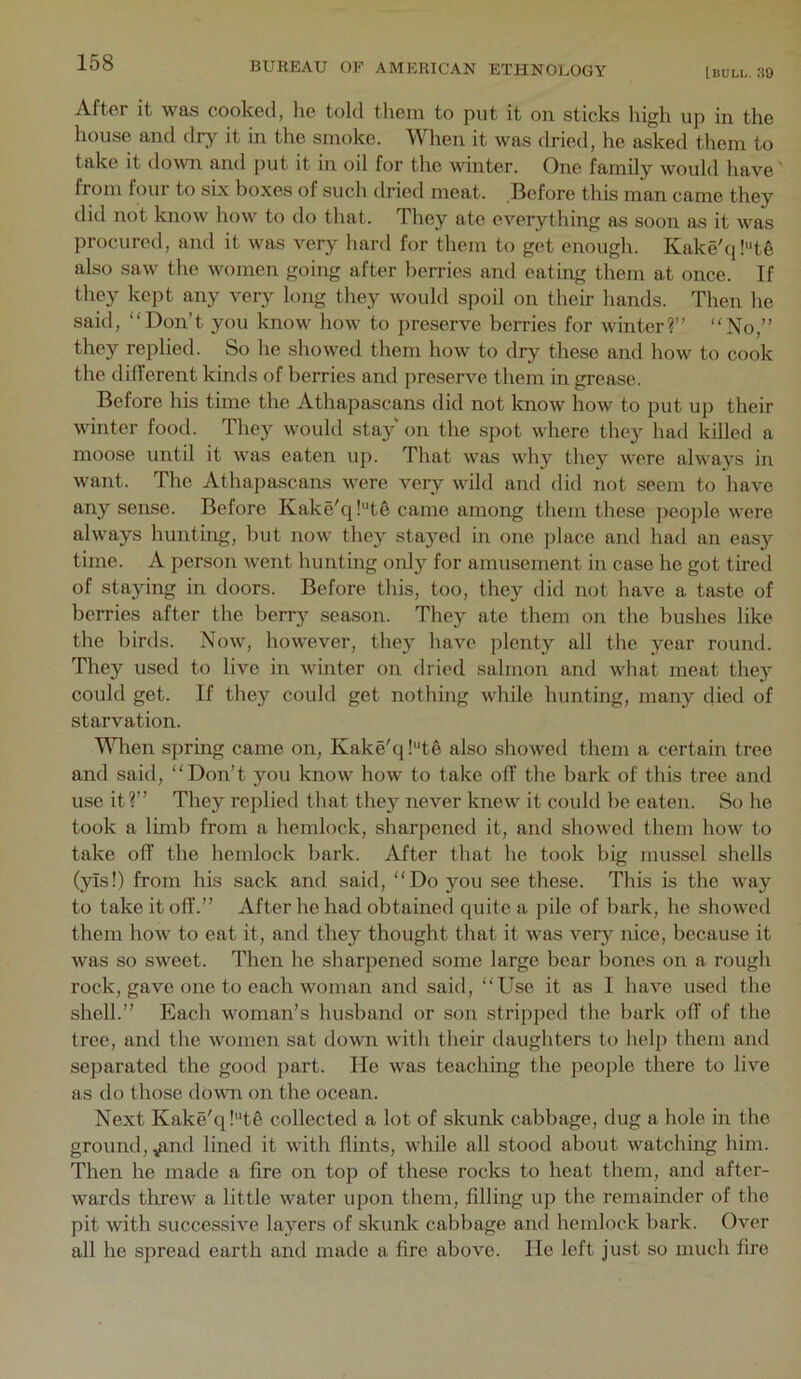 [bull. 30 After it was cooked, he told them to put it on sticks high up in the house and dry it in the smoke. When it was dried, he asked them to take it down and put it in oil for the winter. One family would have from four to six boxes of such dried meat. Before this man came they did not know how to do that. They ate everything as soon as it was procured, and it was very hard for them to get enough. Kake'ql’de also saw the women going after berries and eating them at once. If they kept any very long they would spoil on their hands. Then he said, “Don’t you know how to preserve berries for winter?” “No,” they replied. So he showed them how to dry these and how to cook the different kinds of berries and preserve them in grease. Before his time the Athapascans did not know how to put up their winter food. They would sta}^ on the spot where they had killed a moose until it was eaten up. That was why they were always in want. The Athapascans were very wild and did not seem to have any sense. Before Kake'q!“t6 came among them these people were always hunting, but now they stayed in one place and had an easy time. A person went hunting only for amusement in case he got tired of staying in doors. Before this, too, they did not have a taste of berries after the berr}^ season. They ate them on the bushes like the birds. Now, however, they have plenty all the year round. They used to live in winter on dried salmon and what meat they could get. If they could get nothing while hunting, many died of starvation. Wlien spring came on, Kake'q !'*te also showed them a certain tree and said, “Don’t you know how to take off the bark of this tree and use it?” They replied that they never knew it could be eaten. So he took a limb from a hemlock, sharpened it, and showed them how to take off the hemlock bark. After that he took big mussel shells (yis!) from his sack and said, “Do you see these. This is the way to take it off.” After he had obtained quite a pile of bark, he showed them how to eat it, and they thought that it was very nice, because it was so sweet. Then he sharpened some large bear bones on a rough rock, gave one to each woman and said, “Use it as I have used the shell.” Each woman’s husband or son stripped the bark off of the tree, and the women sat down with their daughters to help them and separated the gootl part. He was teaching the people there to live as do those dowm on the ocean. Next Kake'q !'*t6 collected a lot of skunk cabbage, dug a hole in the ground, ^nd lined it with flints, while all stood about watching him. Then he made a fire on top of these rocks to heat them, and after- wards tlrrew a little water upon them, filling up the remainder of the pit with successive layers of skunk cabbage and hemlock bark. Over all he spread earth and made a fire above. He left just so much fire