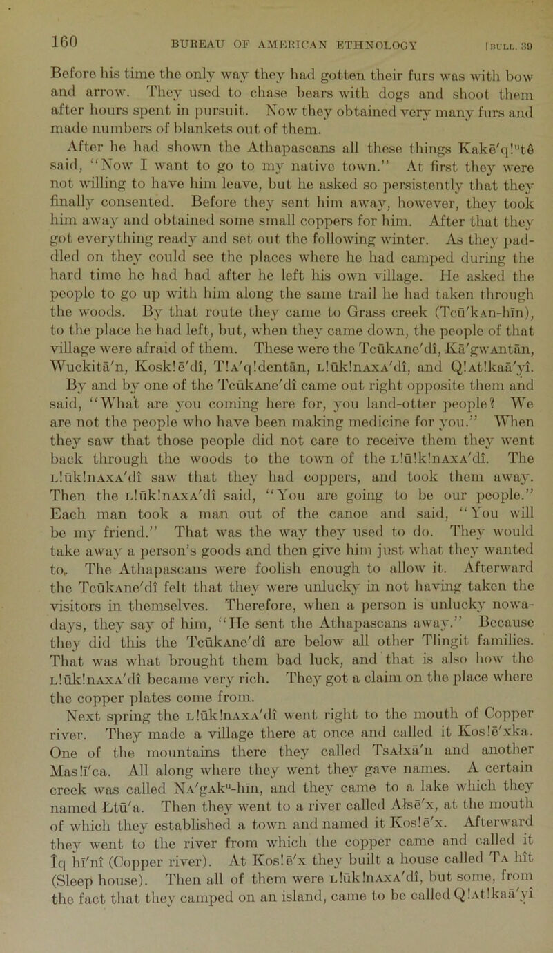 Before his time the only way they had gotten their furs was with bow and arrow. They used to chase bears with dogs and shoot them after hours spent in pursuit. Now they obtained very many furs and made numbers of blankets out of them. After he had shown the Athapascans all these things Kake'q!'‘t§ said, “Now I want to go to my native town.’’ At first they were not willing to have him leave, but he asked so persistently that they finally consented. Before they sent him away, however, they took him away and obtained some small coppers for him. After that they got everything ready and set out the following winter. As they pad- died on they could see the places where he had camped during the hard time he had had after he left his own village, lie asked the people to go up with him along the same trail he had taken through the woods. By that route they came to Grass creek (Tcu'kAn-bln), to the place he had left, hut, when they came down, the people of that village were afraid of them. These were the TcukAne'di, Ka'gwAntan, Wuckita'n, Koskle'di, TlA'qldentan, iduklnAXA'di, and QlAtlkaa'yi. By and by one of the TcukAne'di came out right opposite them and said, “What are you coming here for, you land-otter people? We are not the people who have been making medicine for you.’’ When they saw that those people did not care to receive them they went back through the woods to the town of the idulklnAXA'di. The iduklnAXA'di saw that they had coppers, and took them away. Then the uluklnAxA'di said, “You are going to be our people.” Each man took a man out of the canoe and said, “You will bo my friend.” That was the way they used to do. They would take awa}^ a person’s goods and then give him just what they wanted to. The Athapascans were foolish enough to allow it. Afterward the TcukAne'di felt that they were unlucky in not having taken the visitors in themselves. Therefore, when a person is unlucky nowa- days, the}^ sa} of him, “He sent the Athapascans away.” Because they did this the TcukAne'di are below all other Tlingit families. That was what brought them bad luck, and that is also how the LlukliiAXA'di became very rich. They got a claim on the place where the copper plates come from. Next spring the iduklnAXA'di went right to the mouth of Copper river. They made a village there at once and called it Kosle'xka. One of the mountains there they called TsAlxa'n and another Masll'ca. All along where they went they gave names. A certain creek was called NA'gAk'‘-hIn, and they came to a lake which they named Etu'a. Then they went to a river called Alse'x, at the mouth of which they established a town and named itKosle'x. Afterward they went to the river from which the copper came and called it Iq iii'ni (Copper river). At Kosle'x they built a house called Ta hit (Sleep house). Then all of them were iduklnAxA'di, but some, fro in the fact that they camped on an island, came to be called QlAtlkaa'yi