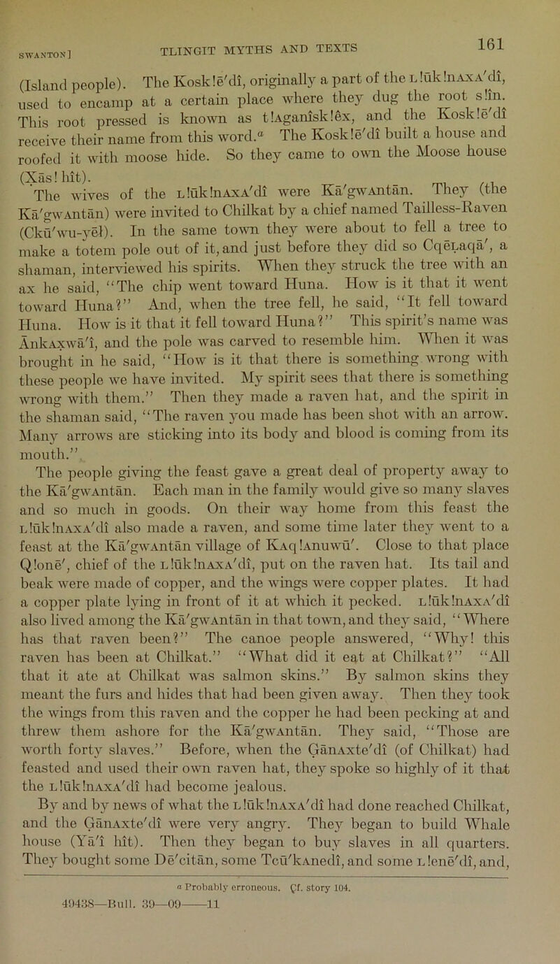 (Island people). The Koskle'di, originally a part of the LluldmvxA'di, used to encamp at a certain place where they dug the root shn. This root pressed is known as tlAganiskl^x, and the Kosk.edi receive their name from this word.® The Koskle'di built a house and roofed it with moose hide. So they came to own the Moose house (Xaslhit). The wives of the nluklnAxA'di were Ka'gwAntan. They (the Ka'gwAntan) were invited to Chilkat by a chief named Tailless-Raven (Cka'wu-yel). In the same town they were about to fell a tree to make a totem pole out of it, and just before they did so CqeLaqa', a shaman, interviewed his spirits. When they struck the tree with an ax he said, “The chip went toward Huna. How is it that it went toward Huna?” And, when the tree fell, he said, “It fell toward Huna. How is it that it fell toward Huna ? ” This spirit’s name was Ank.Axwa'i, and the pole was carved to resemble him. Mdien it was brought in he said, “How is it that there is something wrong with these people we have invited. My spirit sees that there is something wrong with them.” Then they made a raven hat, and the spirit in the shaman said, “The raven you made has been shot with an arrow. Many arrows are sticking into its body and blood is coming from its mouth.” The people giving the feast gave a great deal of property away to the Ka'gwAntan. Each man in the family would give so many slaves and so much in goods. On their way home from this feast the idukliiAXA'di also made a raven, and some time later they went to a feast at the Ka'gwAntan village of IvAqlAnuwu'. Close to that place Q!one', chief of the LiukInAXA'di, put on the raven hat. Its tail and beak were made of copper, and the wings were copper plates. It had a copper plate lying in front of it at which it pecked. nluklnAXA'di also lived among the Ka'gwAntan in that town, and they said, “ MHiere has that raven been?” The canoe people answered, “Why! this raven has been at Chilkat.” “What did it eat at Chilkat?” “All that it ate at Chilkat was salmon skins.” By salmon skins they meant the furs and hides that had been given away. Then they took the wings from this raven and the copper he had been pecking at and threw them ashore for the Ka'gwAntan. They said, “Those are worth forty slaves.” Before, when the GanAxte'di (of Chilkat) had feasted and used their owti raven hat, they spoke so highly of it that the LlukliiAxA'di had become jealous. By and by news of what the LluklnAxA'di had done reached Chilkat, and the GanAxte'di were very angry. They began to build Whale house (Ya'i lilt). Then they began to buy slaves in all quarters. Tliey bought some De'citan, some Tcu'kAnedi, and some l lene'dl, and, a Probably erroneous. story 104. 4!)4:iS—Run. 80—00 11