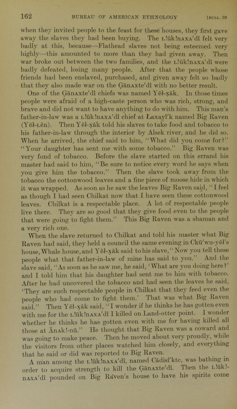 when they invited people to the feast for these houses, they first gave away the slaves they had been buying. The LlukliiAXA'di felt very badly at this, because—Flathead slaves not being esteemed very highly—this amounted to more than they had given away. Then war broke out between the two families, and the uIuklnAXA'di were badly defeated, losing many people. After that the people whose friends had been enslaved, purchased, and given away felt so badly that they also made war on the GanAxte'di with no better result. One of the GanAxte'di chiefs was named Yel-xak. In those times peo])le were afraid of a high-caste person who was rich, strong, and brave and did not want to have anything to do with him. This man’s father-in-law was a uIuklnAXA'di chief at Laxayi'k named Big Raven (Yel-uen). Then Yel-xak told his slaves to take food and tobacco to his father-in-law through the interior by Alsek river, and he did so. When he arrived, the chief said to him, “What did you come for?’’ “Your daughter has sent me with some tobacco.’’ Big Raven was very fond of tobacco. Before the slave started on this errand his master had said to him, “Be sure to notice ever}' word he says when you give him the tobacco.’’ Then the slave took away from the tobacco the cottonwood leaves and a fine piece of moose hide in which it was wrapped. As soon as he saw the leaves Big Raven said, “I feel as though I had seen Chilkat now that I have seen these cottonwood leaves. Chilkat is a respectable place. A lot of respectable jieople live there. They are so good that they give food even to the people that were going to fight them.” This Big Raven was a shaman and a very rich one. When the slave returned to Chilkat and told his master what Big Raven had said, they held a council the same evening in Cku wu-yel s house, Whale house, and Y el-xak said to his slave, “ Now you tell these people what that father-in-law of mine has said to you.” And the slave said, “As soon as he saw me, he said, AMiat are you doing here?’ and I told him that his daughter had sent me to him with tobacco. After he had uncovered the tobacco and had seen the leaves he said, ‘They are such respectable people in Chilkat that they feed even the people who had come to fight them.’ That was what Big Raven said.” Then Yel-xak said, “I wonder if he thinks he has gotten even with me for the LloiklnAXA'di I killed on Land-otter point. 1 wonder whether he thinks he has gotten even with me for having killed all those at AnAk!-nu.” He thought that Big Raven was a coward and was going to make peace. Then he moved about very proudl} , while the visitors from other places watched him closely, and everything that he said or did was reported to Big Raven. A man among the uluklnAXA'di, named Cadisi'ktc, was bathing in order to acquire strength to kill the GanAxte'di. 'Then the uluk!- nAxA'di pounded on Big Raven’s house to have his spirits come