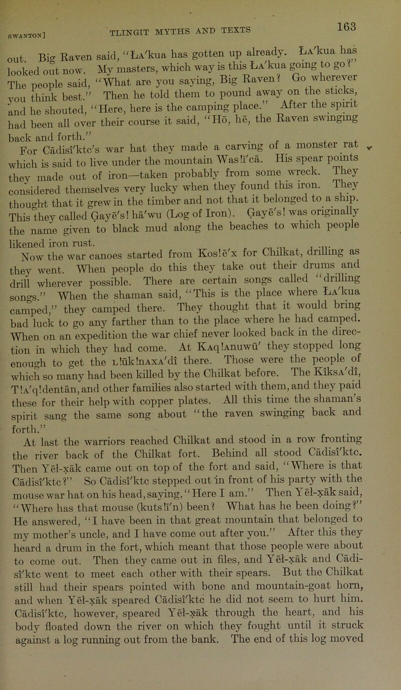 s wanton] YOU think best.” Then he told them to pound away on the sticlcs, and he shouted, “Here, here is the camping place.” After the spmt had been all over their course it said, “Ho, he, the Raven swmgmg back and forth.” . o a For Cadisi'ktc’s war hat they made a carving of a monster rat which is said to live under the mountain Wasli'ca. His spear pomts they made out of iron—taken probably from some wreck. They considered themselves very lucky when they found this iron. They thought that it grew in the timber and not that it belonged to a ship. This they called Gaye's! ha'\vu (Log of Iron). Gay e's! was origmally the name given to black mud along the beaches to which people likened iron rust. mi j -n- Now the war canoes started from Kos!e x for Chdkat, drilling as they went. Wlien people do this they take out their drums and drill wherever possible. There are certain songs called drilling songs.” Wlien the shaman said, “This is the place where LVkua camped,” they camped there. They thought that it would bring bad luck to go any farther than to the place where he had camped. Wlien on an expedition the war chief never looked back in the direc- tion in which they had come. At KAqlAnuwu' they stopped long enough to get the nluklnAXA'di there. Those were the people of which so many had been killed by the Chilkat before. The KiksA di, T!A'q!dentan,and other families also started with them, and they paid these for their help with copper plates. All this time the shaman’s spirit sang the same song about “the raven swinging back and At last the warriors reached Chilkat and stood in a row fronting the river back of the Chilkat fort. Behind all stood Cadisi ktc. Then Yel-xak came out on top of the fort and said, “Wdiere is that Cadisi'ktcr So Cadisi'ktc stepped out In front of his party with the mouse war hat onhis head, saying, “Here I am.” ThenT el-xaksaid, “Wliere has that mouse (kutsli'n) been? What has he been doing?” He answered, “I have been in that great mountain that belonged to my mother’s uncle, and I have come out after you.” After this they heard a drum in the fort, which meant that those people were about to come out. Then they came out in files, and Yel-xak and Cadi- si'ktc went to meet each other with their spears. But the Chilkat still had their spears pointed with bone and mountain-goat horn, and when Yel-xak speared Cadisi'ktc he did not seem to hurt him. Cadisi'ktc, however, speared Yel-xak through the heart, and his body floated down the river on which they fought until it struck against a log running out from the bank. The end of this log moved forth.