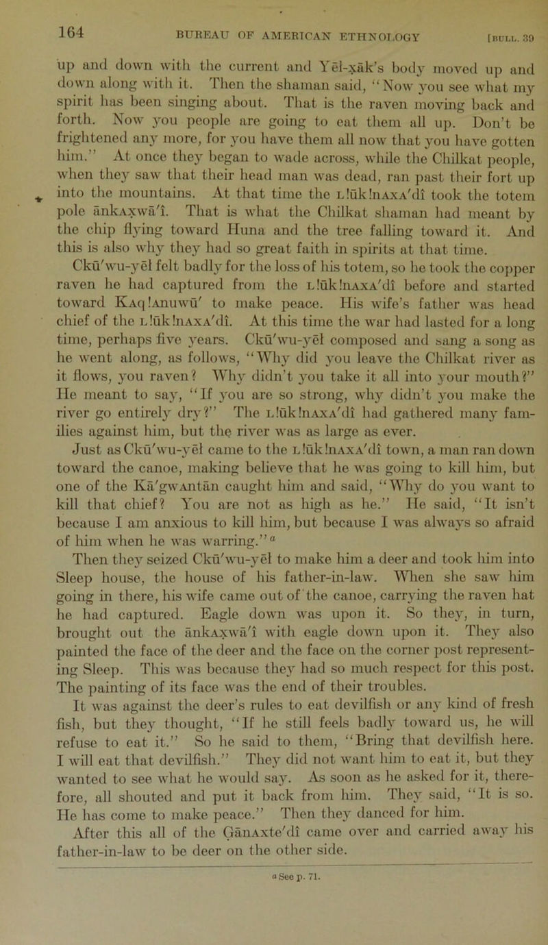 up and ilown with the current and Yel-xak’s body moved up and down along with it. Then tlie shaman said, “Now you see what my spirit has been singing about. That is the raven moving back and forth. Now 3'ou people are going to eat them all up. Don’t be frightened any more, for you have them all now that 3'ou have gotten him.’’ At once they began to wade across, while the Chilkat people, when the^' saw that their head man was dead, ran past their fort up ^ into the mountains. At that time the iJQklnAxA'di took the totem pole iinkAxwah. That is what the Chilkat shaman had meant by the chip flying toward Iluna and the tree falling toward it. And this is also why the}^ had so great faith in spirits at that time. Ckti'wu-y el felt badly for the loss of his totem, so he took the copper raven he had captured from the iduklnAxA'di before and started toward KAq!.uiuwu' to make peace. His wife’s father was head chief of the LlukhiAXA'di. At this time the war had lasted for a long time, perhaps five years. Cku'wu-}’el composed and sang a song as he went along, as follows, did 3'ou leave the Chilkat river as it flows, }mu raven? Why didn’t 3^11 take it all into 3'our mouth?” He meant to say, “If 3^11 are so strong, why didn’t 3’ou make the river go entirely dr3'?” The iduk.'nAXA'di had gathered man3' fam- ilies against him, but the river was as large as ever. Just as Cku'wu-3'el came to the LlukhiAXA'di town, a man ran down toward the canoe, making believe that he was going to kill him, but one of the Ka'gwAntan caught him and said, “VWiy do 3’ou want to kill that chief? You are not as high as he.” He said, “It isn’t because I am anxious to kill him, but because I was alwa3s so afraid of him when he was warring.”® Then the3’^ seized Cku'wu-3'el to make him a deer and took him into Sleep house, the house of his father-in-law. 'Wlien she saw him going in there, his wife came out of the canoe, carr3'ing the raven hat he had captured. Eagle down was upon it. So the3, in turn, brought out the ankAxwa'i with eagle down upon it. The3^ also painted the face of the deer and the face on the corner post represent- ing Sleep. This was because they had so much respect for this post. The painting of its face was the end of their troubles. It was against the deer’s rules to eat devilfish or an3’ kind of fresh fish, but the3'- thought, “If he still feels badly toward us, he will refuse to eat it.” So he said to them, “Bring that devilfish here. I will eat that devilfish.” They did not want him to eat it, but they wanted to see what he would sa3^. As soon as he asked for it, there- fore, all shouted and put it back from him. Thc3^ said, “It is so. He has come to make peace.” Then the3’^ danced for him. After this all of the OanAxte'di came over and carried away his father-in-law to be deer on the other side. oSeo p. 71.