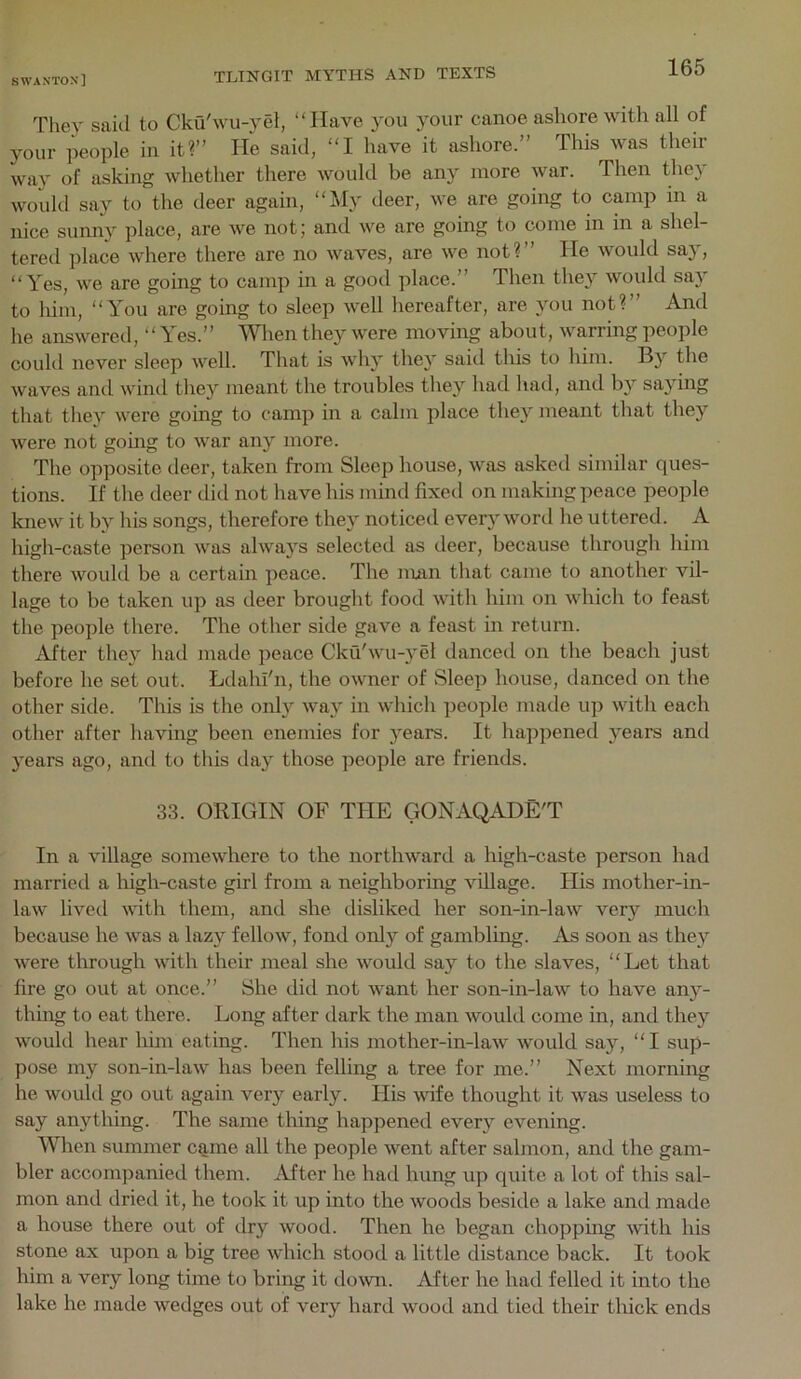 The,y said to Cku'wu-yel, “Have you your canoe ashore with all of your people in it?” He said, “I have it ashore.” This was their way of asking whether there would be any more war. Then they would say to the deer again, “My deer, we are going to camp in a nice sumiy place, are we not; and we are going to come in in a shel- tered place where there are no waves, are we not?” He would sa}, “Yes, we are going to camp in a good place.” Then they would say to him, “You are going to sleep well hereafter, are you not?” And he answered, “Tes.” When they were moving about, warring people could never sleep well. Tliat is why they said this to him. By the waves and wind they meant the troubles they had had, and by sa3'ing that they were going to camp in a calm place they meant that they were not gomg to war anj^ more. The opposite deer, taken from Sleep house, was askeil similar ques- tions. If the deer did not have his mind fixed on making peace people knew it by his songs, therefore they noticed every wortl he uttered. A high-caste person was alwaj^s selected as deer, because through him there would be a certain peace. The man that came to another vil- lage to be taken up as deer brought food with him on which to feast the people there. The other side gave a feast in return. After they had made peace Cku'wu-3^el danced on the beach just before he set out. Ldahl'n, the owner of Sleep house, danced on the other side. This is the onl3^ wa3^ in which people made up with each other after having been enemies for 3'ears. It happened 3^ears and 3ears ago, and to this day those people are friends. 33. ORIGIN OF THE GONAQADE'T In a village somewhere to the northward a high-caste person had married a liigh-caste girl from a neighboring village. His mother-in- law lived with them, and she disliked her son-in-law very much because he was a lazy fellow, fond 0163'' of gambling. As soon as they were through with their meal she would say to the slaves, “Let that fire go out at once.” She did not want her son-in-law to have any- thing to eat there. Long after dark the man would come in, and they would hear him eating. Then his mother-in-law would say, “I sup- pose my son-in-law has been felling a tree for me.” Next morning he would go out again very early. His wife thought it was useless to say anything. The same thing happened ever3^ evening. When summer came all the people went after salmon, and the gam- bler accompanied them. After he had hung up quite a lot of this sal- mon and dried it, he took it up into the woods beside a lake and made a house there out of dry wood. Then he began chopping with his stone ax upon a big tree which stood a little distance back. It took him a very long time to bring it down. After he had felled it into the lake he made wedges out of very hard wood and tied their thick ends