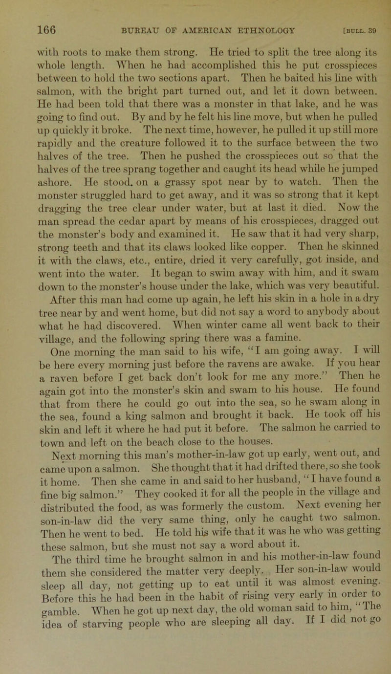 with roots to make them strong. He tried to split the tree along its whole length. lYhen he had accomplished this he put crosspieces between to hold the two sections apart. Then he baited his line with salmon, with the bright part turned out, and let it do^vn between. He had been told that there was a monster in that lake, and he was going to find out. By and by he felt his line move, but when lie pulled up quickly it broke. The next time, however, he pulled it up still more rapidly and the creature followed it to the surface between the two halves of the tree. Then he pushed the crosspieces out so that the halves of the tree sprang together and caught its head while he jumped ashore. He stood, on a grassy spot near by to watch. Then the monster struggled hard to get away, and it was so strong that it kept dragging the tree clear under water, but at last it died. Now the man spread the cedar apart by means of his crosspieces, dragged out the monster’s body and examined it. He saw that it had very sharp, strong teeth and that its claws looked like copper. Then he skinned it with the claws, etc., entire, dried it very carefully, got inside, and went into the water. It began to swim away with him, and it swam down to the monster’s house under the lake, which was very beautiful. After this man had come up again, he left his skin in a hole in a dry tree near by and went home, but did not say a word to anybody about what he had discovered. When winter came all went back to their village, and the following spring there was a famine. One morning the man said to his wife, “I am going away. I will be here ever}^ morning just before the ravens are awake. If you hear a raven before I get back don’t look for me any more.” Then he again got into the monster’s skin and swam to his house. He found that from there he coxdd go out into the sea, so he swam along in the sea, found a king salmon and brought it back. He took off his skin and left it where he had put it before. The salmon he carried to town and left on the beach close to the houses. Next morning this man’s mother-in-law got up early, went out, and came upon a salmon. She thought that it had drifted there, so she took it home. Then she came in and said to her husband, I have found a fine big salmon.” They cooked it for all the people in the village and distributed the food, as was formerly the custom. Next evening her son-in-law did the very same thing, only he caught two salmon. Then he went to bed. He told his wfe that it was he who was getting these salmon, but she must not say a word about it. The third time he brought salmon in and his mother-in-law found them she considered the matter very deeply. Her son-in-law would sleep all day, not getting up to eat until it was almost evening. Before this he had been in the habit of rising very early in order to gamble. Wlien he got up next day, the old woman said to hun, “The idea of starving people who are sleeping all day. If I did not go