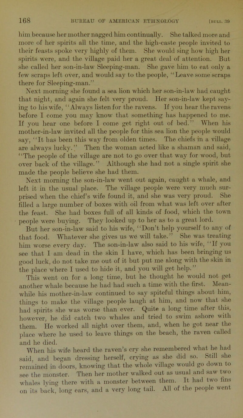 him because her mother nagged him continually. She talked more and more of her spirits all the time, and the high-caste peojile invited to their feasts spoke very highly of them. She would sing how high her spirits were, and the village paid her a great deal of attention. But she called her son-in-law Sleeping-man. She gave him to eat only a few scraps left over, and would say to the people, “Leave some scraps there for Sleeping-man.” Next morning she found a sea lion which her son-in-law had caught that night, and again she felt very proud. Her son-in-law kept say- ing to his wife, “Always listen for the ravens. If you hear the ravens before I come you may know that something has happened to me. If you hear one before I come get right out of bed.” When his mother-in-law invited all the people for this sea lion the people would say, “It has been this way from olden times. The chiefs in a village are always lucky.” Then the woman acted like a shaman and said, “The people of the village are not to go over that way for wood, but over back of the village.” Although she had not a single spirit she made the people believe she had them. Next morning the son-in-law went out again, caught a whale, and left it in the usual place. The village people were very much sur- prised when the chief’s wife found it, and she was very proud. She filled a large number of boxes with oil from what was left over after the feast. She had boxes full of all kinds of food, which the town people were buying. They looked up to her as to a great lord. But her son-in-law said to liis wife, “Don’t help yourself to any of that food. Wliatever she gives us we will take.” She was treating him worse every day. The son-in-law also said to his wife, “If you see that I am dead in the skin I have, which has been bringing us good luck, do not take me out of it but put me along with the skin in the place where I used to hide it, and you will get help.” This went on for a long time, but he thought he would not get another whale because he had had such a time with the first, ^lean- while his mother-in-law continued to say spiteful things about him, things to make the village people laugh at him, and now that she had spirits she was worse than ever. Quite a long time after this, however, he did catch two whales and tried to swim ashore v ith them. He worked all night over them, and, when he got near the place where he used to leave things on the beach, the raven called and he died. Wlien his wife heard the raven’s cry she remembered what he had said, and began dressing herself, crying as she did so. Still she remained in doors, knowing that the whole village would go down to see the monster. Then her mother walked out as usual and saw two whales l3nng there with a monster between them. It had two fins on its back, long ears, and a very long tail. All of the people went