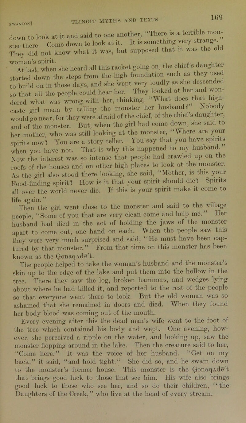 SWAN ton! down to look at it and said to one another, “There is a terrible mon- ster there. Come down to look at it. It is somethmg very strange They did not know what it was, but supposed that it was the old ''TuLtThen she heard all this racket going on, the chief’s daughter started down the steps from the high foundation such as they used to build on in those days, and she wept very loudly as she descended so that all the people could hear her. They looked at her and won- dered what was wrong with her, thinking, “A\hat does that lug i- caste girl mean by calling the monster her msband? Nobody would 0-0 near, for they were afraid of the chief, of the chief s daughter, and of “the monster. But, when the girl had come down, she said to her mother, who was still looking at the monster, “Where are your spirits now? You are a story teller. You say that you have spirits when you have not. That is why this happened to my husband Now the interest was so intense that people had crawled up on the roofs of the houses and on other high places to look at the monster. As the girl also stood there looking, she said, “Mother, is this your Food-finding spirit? How is it that your spirit should die? Spirits all over the world never die. If this is your spirit make it come to life again.” Then the girl went close to the monster and said to the village people, “Some of you that are very clean come and help me.” Her husband had died in the act of holding the jaws of the monster apart to come out, one hand on each. When the people saw this they were very much surprised and said, “He must have been cap- tured by that monster.” From that time on this monster has been known as the GonaqAde't. The people helped to take the woman’s husband and the monster’s skin up to the edge of the lake and put them into the hollow in the tree. There they saw the log, broken hammers, and wedges lying about where he had killed it, and reported to the rest of the people so that everyone went there to look. But the old woman was so ashamed that she remained in doors and died. When they found her body blood was coming out of the mouth. Every evening after this the dead man’s wife went to the foot of the tree which contained his body and wept. One evenmg, how- ever, she perceived a ripple on the water, and looldng up, saw the monster flopping around in the lake. Then the creature said to her, “Come here.” It was the voice of her husband. “Get on my back,” it said, “and hold tight.” She did so, and he swam down to the monster’s former house. This monster is the Gonaq^vdeT that brings good luck to those that see him. His wife also brings good luck to those who see her, and so do their children, ‘ ‘ the Daughters of the Creek,” who live at the head of every stream.