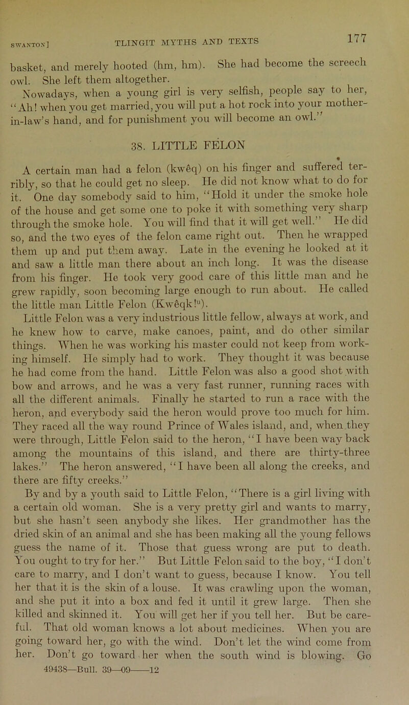 basket, and merely hooted (hm, hm). She had become the screech owl. She left them altogether. Nowadays, when a young girl is very selfish, people say to her, “Ah! when you get married, you will put a hot rock into your mother- in-law’s hand, and for punishment you will become an owl.” 38. LITTLE FELON • A certain man had a felon (kweq) on his finger and suffered ter- ribly, so that he could get no sleep. He did not know what to do for it. One day somebody said to him, “Hold it under the smoke hole of the house and get some one to poke it with something very sharp tlirough the smoke hole. Lou will find that it will get well. He did so, and the two eyes of the felon came right out. Then he wrapped them up and put them away. Late in the evening he looked at it and saw a little man there about aii inch long. It was the disease from his finger. He took very good care of this little man and he grew rapidly, soon becoming large enough to run about. He called the little man Little Felon (Kw6qk!“). Little Felon was a very industrious little fellow, always at work, and he knew how to carve, make canoes, paint, and do other similar things. When he was working his master could not keep from work- ing himself. He simply had to work. They thought it was because he had come from the hand. Little Felon was also a good shot with bow and arrows, and he was a verj fast rumier, running races with all the different animals. Finally he started to run a race with the heron, and everybody said the heron would prove too much for him. They raced all the way round Prince of Wales island, and, when.they were through. Little Felon said to the heron, “I have been way back among the mountains of this island, and there are thirty-three lakes.” The heron answered, “I have been all along the creeks, and there are fifty creeks.” By and by a youth said to Little Felon, “There is a girl living with a certain old woman. She is a very pretty girl and wants to marr^^, but she hasn’t seen anybody she likes. Pier grandmother has the dried skin of an animal and she has been making aU the young fellows guess the name of it. Those that guess wrong are put to death. You ought to try for her.” But Little Felon said to the boy, “ I don’t care to marry, and I don’t want to guess, because I know. You tell her that it is the skin of a louse. It was crawling upon the woman, and she put it into a box and fed it until it grew large. Then she killed and skinned it. You will get her if you tell her. But be care- ful. That old woman knows a lot about medicines. When you are going toward her, go with the wind. Don’t let the wind come from her. Don’t go toward her when the south wind is blowing. Go 49438—Bull. 30—09 12