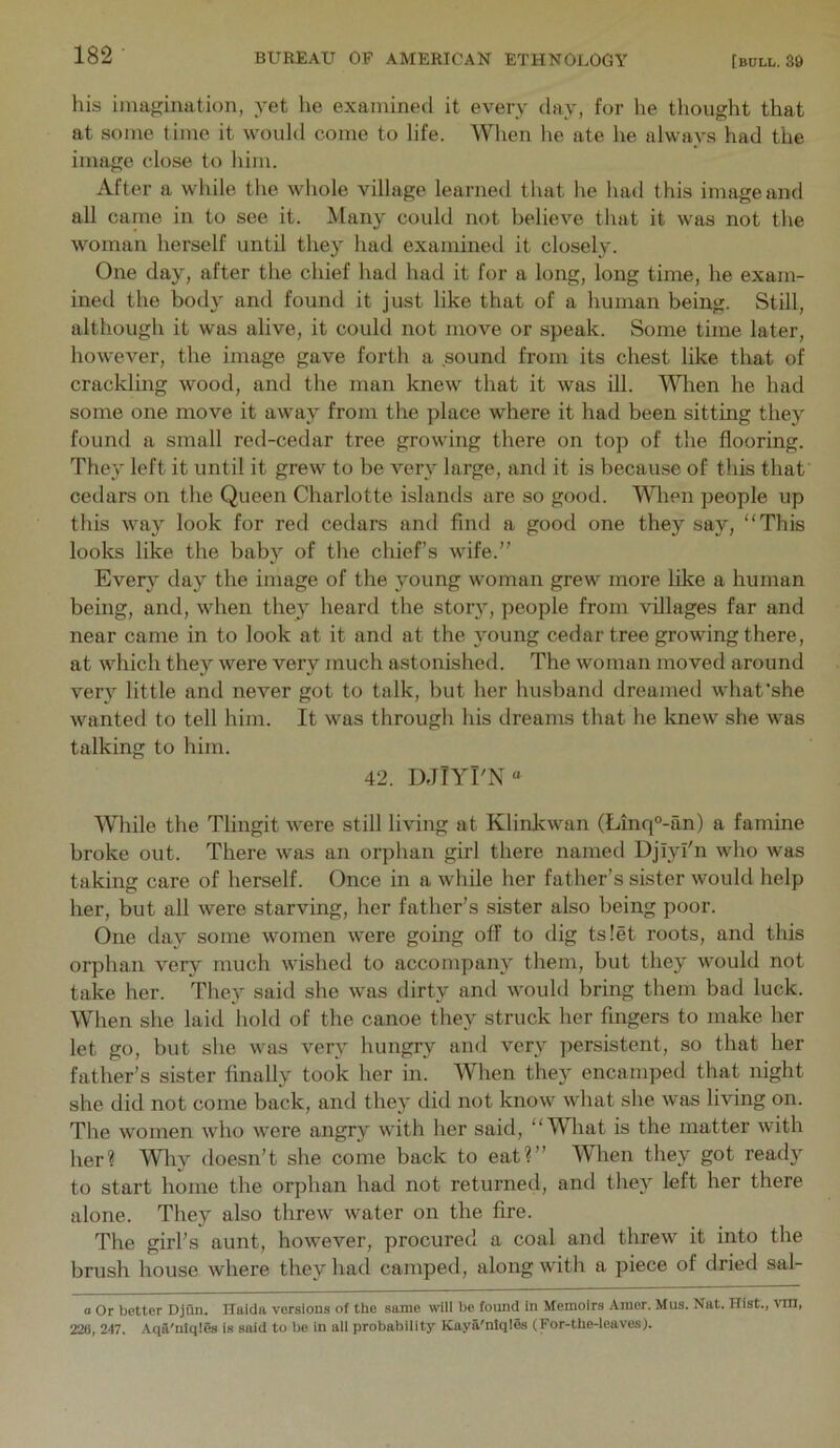 his imagination, yet he examined it every day, for he thought that at some time it would come to life. When he ate he always had the image close to him. After a while the whole village learned that lie had this image and all came in to see it. Many could not believe that it was not the woman herself until they had examineil it closely. One day, after the chief had had it for a long, long time, he exam- ined the body and found it just like that of a human being. Still, although it was alive, it could not move or speak. Some time later, however, the image gave forth a sound from its chest like that of crackling wood, and the man knew that it was ill. MHien he had some one move it away from the place where it had been sitting they found a small red-cedar tree growing there on top of the flooring. They left it until it grew to be very large, and it is because of this that cedars on the Queen Charlotte islands are so good. Wlien people up this way look for red cedars and find a good one they say, “This looks like the baby of the chief’s wife.” Ever}' day the image of the young woman grew more like a human being, and, when they heard the story, people from villages far and near came in to look at it and at the young cedar tree growing there, at which they were very much astonished. The woman moved around very little and never got to talk, but her husband dreamed what'she wanted to tell him. It was througli his dreams that he knew she was talking to him. 42. DJIYI'N Wliile the Tlingit were still living at Klinkwan (Linq°-an) a famine broke out. There was an orphan girl there named DjiyI'n who was taking care of herself. Once in a while her father’s sister would help her, but all were starving, her father’s sister also being poor. One day some women were going off to dig ts!et roots, and this orphan very much wished to accompany them, but they would not take her. Tliey said she was dirty and would bring them bad luck. When she laid hold of the canoe they struck her fingers to make her let go, but she was very hungry and very persistent, so that her father’s sister finally took her in. When they encamped that night she did not come back, and they did not know what she was living on. The women who were angry with her said, “What is the matter with her? Wliy doesn’t she come back to eat?” When they got ready to start home the orphan had not returned, and they left her there alone. They also threw water on the fire. The girl’s aunt, however, procured a coal and threw it into the brush house where they had camped, along with a piece of dried sal- a Or better Djun. TTaida versions of the same will be found in Memoirs .Vmer. Mus. Nat. Hist., vin, 226, 247. Aqa'nlqles is said to be in all probability Kaya'ntqles (For-the-leaves).