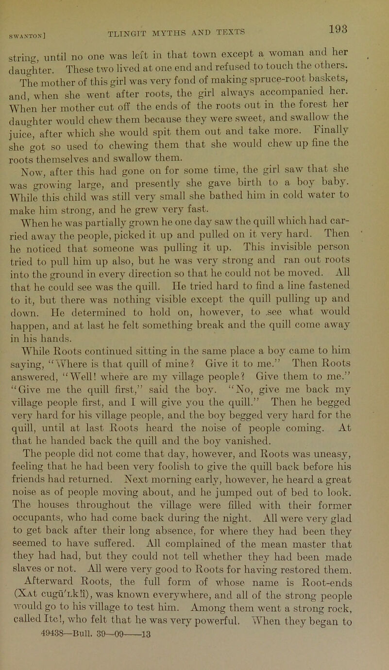 string, until no one was left in that town except a woman and her daughter. These two lived at one end and refused to touch the others. The mother of this girl was very fond of making spruce-root baskets, and, when she went after roots, the girl always accompanied her. When her mother cut off the ends of the roots out in the forest her daughter would chew them because they were sweet, and swallow the juice, after which she would spit them out and take more. Finally she got so used to chewing them that she would chew up fine the roots themselves and swallow them. Now, after this had gone on for some time, the girl saw that she was growing large, and presently she gave birth to a boy baby. While this child was still very small she bathed him in cold water to make him strong, and he grew very fast. When he was partially grown he one day saw the quill which had car- ried away the people, picked it up and pulled on it very hard. Then he noticed that someone was pulling it up. This invisible person tried to pull him up also, but he was very strong and ran out roots into the ground in every direction so that he could not be moved. All that he could see was the quill. He tried hard to find a line fastened to it, but there was nothing visible except the quill pulling up and down. He determined to hold on, however, to .see what would happen, and at last he felt something break and the quill come away in his hands. While Roots continued sitting in the same place a boy came to him saying, “Where is that quill of mine? Give it to me.’’ Then Roots answered, “Well! where arc my village people? Give them to me.” “Give me the quill first,” said the boy. “No, give me back my village people first, and I will give you the quill.” Then he begged very hard for his village people, and the boy begged very hard for the quill, until at last Roots heard the noise of people coming. At that he handed back the quill and the boy vanished. The people did not come that day, however, and Roots was uneasy, feeling that he had been very foolish to give the quill back before his friends had returned. Next morning early, however, he heard a great noise as of people moving about, and he jumped out of bed to look. The houses throughout the village were fdled with their former occupants, who had come back during the night. All were very glad to get back after their long absence, for where they had been they seemed to have suffered. All complained of the mean master that they had had, but they could not tell whether they had been made slaves or not. All were very good to Roots for having restored them. Afterward Roots, the full form of whose name is Root-ends (XAt cuguTkli), was known everywhere, and all of the strong people would go to his village to test him. Among them went a strong rock, called ltd, who felt that he was very powerful. When they began to 49438—Bull. 30—00 13