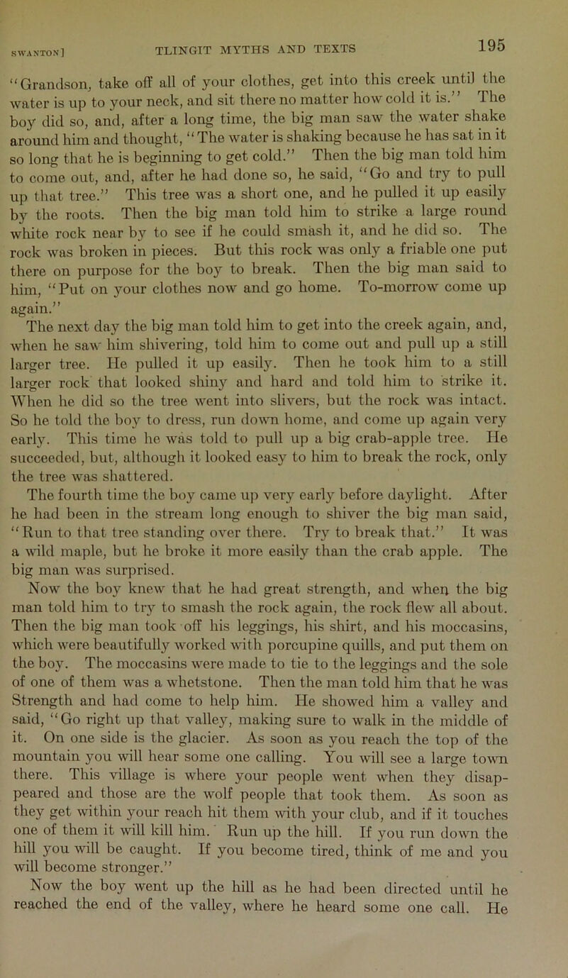 “Grandson, take off all of your clothes, get into this creek until the water is up to your neck, and sit there no matter how cold it is.’ ’ The boy did so, and, after a long time, the big man saw the water shake around him and thought, “The water is shaking because he has sat in it so long that he is beginning to get cold.” Then the big man told him to come out, and, after he had done so, he said, “Go and try to pull up that tree.” This tree was a short one, and he pulled it up easily by the roots. Then the big man told him to strike a large round white rock near by to see if he could smash it, and he did so. The rock was broken in pieces. But this rock was only a friable one put there on purpose for the boy to break. Then the big man said to him, “Put on your clothes now and go home. To-morrow come up again.” The next day the big man told him to get into the creek again, and, when he saw him shivering, told him to come out and pull up a still larger tree. He pulled it up easil3^ Then he took him to a still larger rock that looked shiny and hard and told him to strike it. When he did so the tree went into slivers, but the rock was intact. So he told the boy to dress, run down home, and come up again very early. This time he was told to pull up a big crab-apple tree. He succeeded, but, although it looked easy to him to break the rock, only the tree was shattered. The fourth time the boy came up very early before daylight. After he had been in the stream long enough to shiver the big man said, “Run to that tree standing over there. Try to break that.” It was a wild maple, but he broke it more easily than the crab apple. The big man was surprised. Now the boy knew that he had great strength, and when the big man told him to try to smash the rock again, the rock flew all about. Then the big man took off his leggings, his shirt, and his moccasins, which were beautifull}'^ worked with porcupine quills, and put them on the boy. The moccasins were made to tie to the leggings ami the sole of one of them was a whetstone. Then the man told him that he was Strength and had come to help hun. He showed him a valley and said, “Go right up that valley, making sure to walk in the middle of it. On one side is the glacier. As soon as you reach the top of the mountain you will hear some one calling. You will see a large tovm there. This village is where your people went when they disap- peared and those are the wolf people that took them. As soon as get within your reach hit them \vith your club, and if it touches one of them it will kill him. Run up the hill. If you run down the hill you will be caught. If you become tired, tliink of me and you will become stronger.” Now the boy went up the hill as he had been directed until he reached the end of the valley, where he heard some one call. He