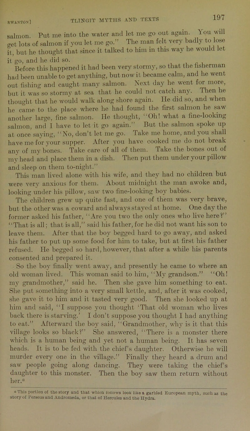 salmon Put me into the water and let me go out again. 1 ou will get lots of salmon if you let me go.” The man felt very badly to lose it, but he thought that since it talked to him in this way he would let it go, and he did so. i ^ i Before this happeneil it had been very stormy, so that the fisherman had been unable to get anything, but now it became calm, and he went out fishing and caught many salmon. Next day he went for more, hut it was so stormy at sea that he could not catch any. Then he thought that he would walk along shore again. He did so, and when he came to the place where he had found the first salmon he saw another large, fine salmon. He thought, “Oh! what a fine-looking salmon, and I have to let it go again. But the salmon spoke up at once saying, “No, don’t let me go. Take me home, and you shall have me for your supper. After you have cooked me do not break any of my bones. Take care of all of them. Take the bones out of my head and place them in a dish. Then put them under your pillow and sleep on them to-night.” This man lived alone with his wife, and they had no children but were very anxious for them. About midnight the man awoke and, looking under his pillow, saw two fine-looking boy babies. The children grew up quite fast, and one of them was very brave, but the other was a coward and always stayed at home. One day the former asked his father, “Are you two the only ones who live here?” “That is all; that is all,” said his father, for he did not want his son to leave them. After that the boy begged hard to go away, and asked his father to put up some food for him to take, but at first his father refused. He begged so hard, however, that after a while his parents consented and prepared it. So the boy finally went away, and presently he came to where an old woman lived. This woman said to him, “M}'- grandson.” “Oh! my grandmother,” said he. Then she gave him something to eat. She put something into a very small kettle, and, after it was cooked, she gave it to him and it tasted very good. Then she looked up at him and said, “I suppose you thought ‘That old woman who lives hack there is star^dng.’ I don’t suppose you thought I had anything to eat.” Afterward the boy said, “Grandmother, why is it that this village looks so black?” She answered, “There is a monster there which is a human being and yet not a human being. It has seven heads. It is to be fed with the chief’s daughter. Otherwise he will murder every one in the village.!’ Finally they heard a drum and saw people going along dancing. They were taking the chief’s daughter to this monster. Then the boy saw them return without her.® a This portion of the story and that which follows look like a garbled European myth, such as the story of Perseus and Andromeda, or that of Hercules and the Hydra,