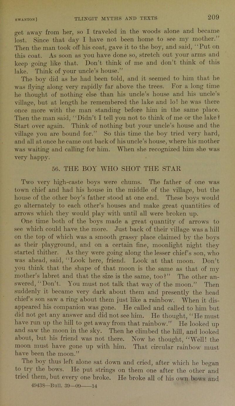 get away from her, so I traveled in the woods alone and became lost. Since that day I have not been home to see my mother.” Then the man took off liis coat, gave it to the boy, and said, “Put on this coat. As soon as you have done so, stretch out your arms and keep going like that. Don’t think of me and don’t think of this lake. Think of your uncle’s house.” The boy did as he had been told, and it seemed to him that he was flying along very rapidly far above the trees. For a long time he thousht of nothins else than his uncle’s house and his uncle’s village, but at length he remembered the lake and lo! he was there once more with the man standing before him in the same place. Then the man said, “Didn’t I tell you not to think of me or the lake? Start over again. Think of nothing but your uncle’s house and the village you are bound for.” So this time the boy tried very hard, and all at once he came out back of his uncle’s house, where his mother was waiting and calling for him. When she recognized him she was very happy. 56. THE BOY WHO SHOT THE STAR Two very high-caste boys were chums. The father of one was town chief and had his house in the middle of the village, but the house of the other boy’s father stood at one end. These boys would go alternately to each other’s houses and make great quantities of arrows which they would play with until all were broken up. One time both of the boys made a great quantity of arrows to see wluch could have the more. Just back of their village was a hill on the top of which was a smooth grassy place claimed by the boj’-s as their playground, and on a certain fine, moonlight night they started tluther. As they were going along the lesser chief’s son, who was ahead, said, “Look here, friend. Look at that moon. Don’t you think that the shape of that moon is the same as that of my mother’s labret and that the size is the same, too?” The other an- swered, “Don’t. You must not talk that wa}'of the moon.” Then suddenly it became very dark about them and presently the head chief’s son saw a ring about them just like a rainbow. Wlren it dis- appeared his companion was gone. He called and called to him but did not get any answer and did not see him. He thought, “He must have run up the hill to get away from that rainbow.” lie looked up and saw the moon in the sky. Then he climbed the hill, and looked about, but his friend was not there. Now he thought, “Well! the moon must have gone up Avith him. That circular rainbow must have been the moon.” The boy thus left alone sat down and cried, after which he began to try the bows. He put strings on them one after the other and tried them, but every one broke. Fie broke all of lus own bows and 49438—Bun. 39—09 14