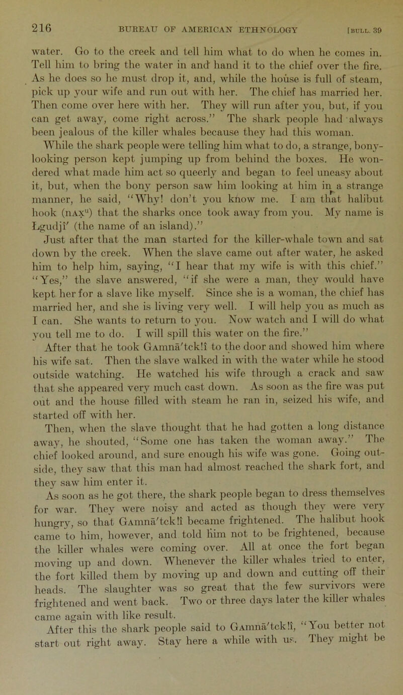 water. Go to the creek and tell him what to do when he comes in. Tell him to bring the water in and hand it to the chief over the lire. As he does so he must drop it, and, while the house is full of steam, pick up your wife and run out with her. The chief has married her. Then come over here with her. They will run after you, but, if you can get away, come right across.” The shark people had always been jealous of the killer whales because they had this woman. While the shark people were telling him what to do, a strange, bony- looking person kept jumping up from behind the boxes. He won- dered what made him act so queerly and began to feel uneasy about it, but, when the bony person saw him looking at him in a strange manner, he said, Why! don’t you know me. I am that halibut hook (uAx'*) that the sharks once took away from you. My name is fjgudji' (the name of an island).” Just after that the man started for the killer-whale town and sat down by the creek. When the slave came out after water, he asked him to help him, saying, I hear that my wife is with this chief.” Yes,” the slave answered, if she were a man, they would have kept her for a slave like myself. Since she is a woman, the chief has married her, and she is living very well. I will helji you as much as I can. She wants to return to you. Now watch and I will do what you tell me to do. I will spill this water on the fire.” After that he took GAinna'tckli to the door and showed him where his wife sat. Then the slave walked in with the water while he stood outside watching. He watched his wife through a crack and saw that she appeared very much cast down. As soon as the fire was put out and the house filled witli steam he ran in, .seized his wife, and started off with her. Then, when the slave thought that he had gotten a long distance away, he shouted, Some one has taken the woman away.” The chief looked around, and sure enough his wife was gone. Going out- side, they saw that this man had almost reached the shark fort, and they saw him enter it. As soon as he got there, the shark people began to dress themselves for war. They were noisy and acted as though thej'^ were very hungry, so that GAmna'tckii became frightened. The halibut hook came to him, however, and told him not to be frightened, because the killer whales were coming over. All at once the fort began moving up and down. Whenever the killer whales tried to enter, the fort killed them by moving up and down and cutting off their heads. The slaughter was so great that the few survivors were frightened and went back. Two or three days later the killer whales came again with like result. After this the .shark people said to GAinna'tckli, You better not start out right away. Stay here a while with u.s. They might be