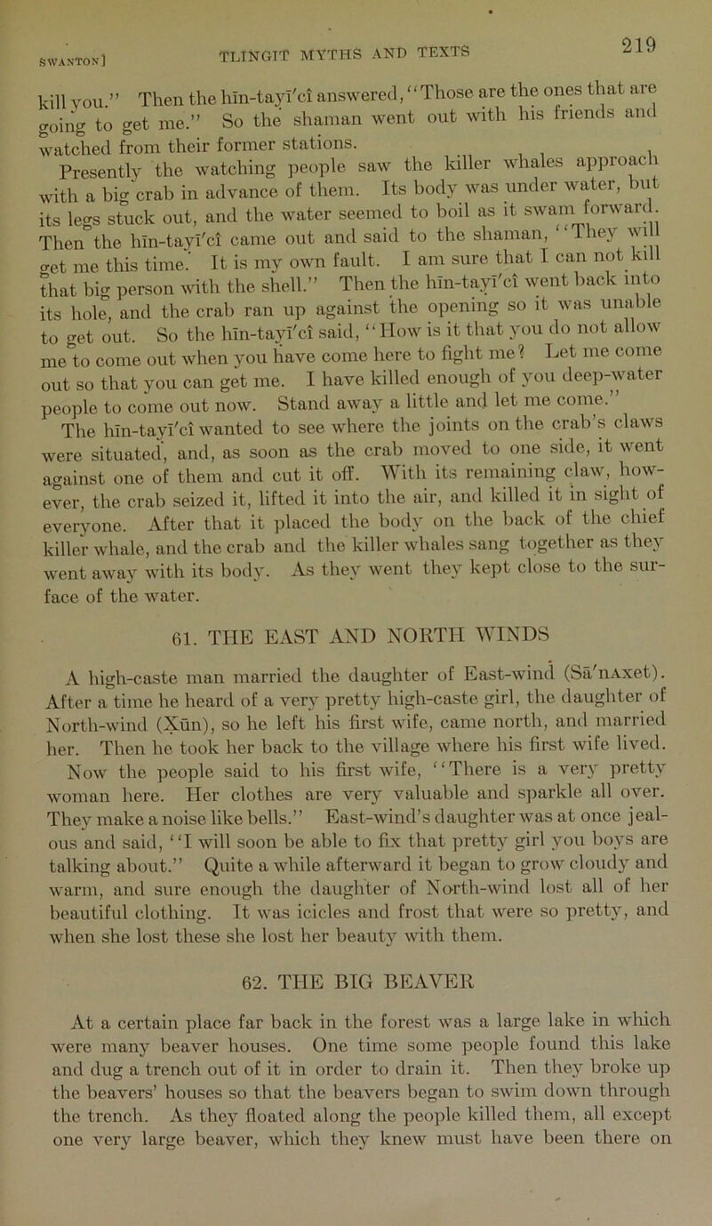 kill YOU.” Then the hin-tayi'ci answered, ‘ ‘ Those are the ones that are going to get me.” So the shaman Avent out with his friends am watched from their former stations. . , , i Presentlv the watching people saw the killer whales approaci with a big CTab in advance of them. Its body was under water, but its legs stuck out, and the water seemed to boil as it swam forwarc . Then the hin-tayi'ci came out and said to the shaman, “They will cret me this time. It is my own fault. I am sure that I can not kill that big person with the shell.” Then the hin-tayi'ci went back into its hole, and the crab ran up against the opening so it was unable to get out. So the hin-tayi'ci said, ‘‘ How is it that you do not allow me'to come out Avhen you have come here to fight me? Let me come out so that you can get me. I have killed enough of you deep-water people to come out now. Stand away a little and let me come. The hin-tayi'ci wanted to see where the joints on the crab’s claws were situated, and, as soon as the crab moved to one side, it went against one of them and cut it off. With its remaining claw, how- ever, the crab seized it, lifted it into the air, and killed it in sight of everyone. After that it placed the body on the back of the chief killer whale, and the crab and the killer whales sang together as they went away with its body. As they went they kept close to the sur- face of the Avater. 61. THE EAST AND NORTH WINDS A high-caste man married the daughter of East-Avind (Sa'nAxet). After a time he heard of a very pretty high-caste girl, the daughter of North-Avind (Xun), so he left his first Avife, came north, and married her. Then he took her back to the village Avhere his first Avife lived. Noav the people said to his first Avife, “There is a very pretty Avoman here. Her clothes are very valuable and sparkle all over. They make a noise like bells.” East-Avind’s daughter Avas at once jeal- ous and said, “I Avill soon be able to fix that pretty girl you boys are talking about.” Quite a Avhile afterward it began to groAV cloudy and Avarin, and sure enough the daughter of North-Avind lost all of her beautiful clothing. It Avas icicles and frost that Avere so pretty, and Avhen she lost these she lost her beauty Avith them. 62. TI-IE BIG BEAVER At a certain place far back in the forest Avas a large lake in wliich were many beaver houses. One time some people found this lake and dug a trench out of it in order to drain it. Then they broke up the beavers’ houses so that the beavers began to SAvim doAvn through the trench. As they floated along the people killed them, all except one very large beaver, Avhich they kneAv must have been there on