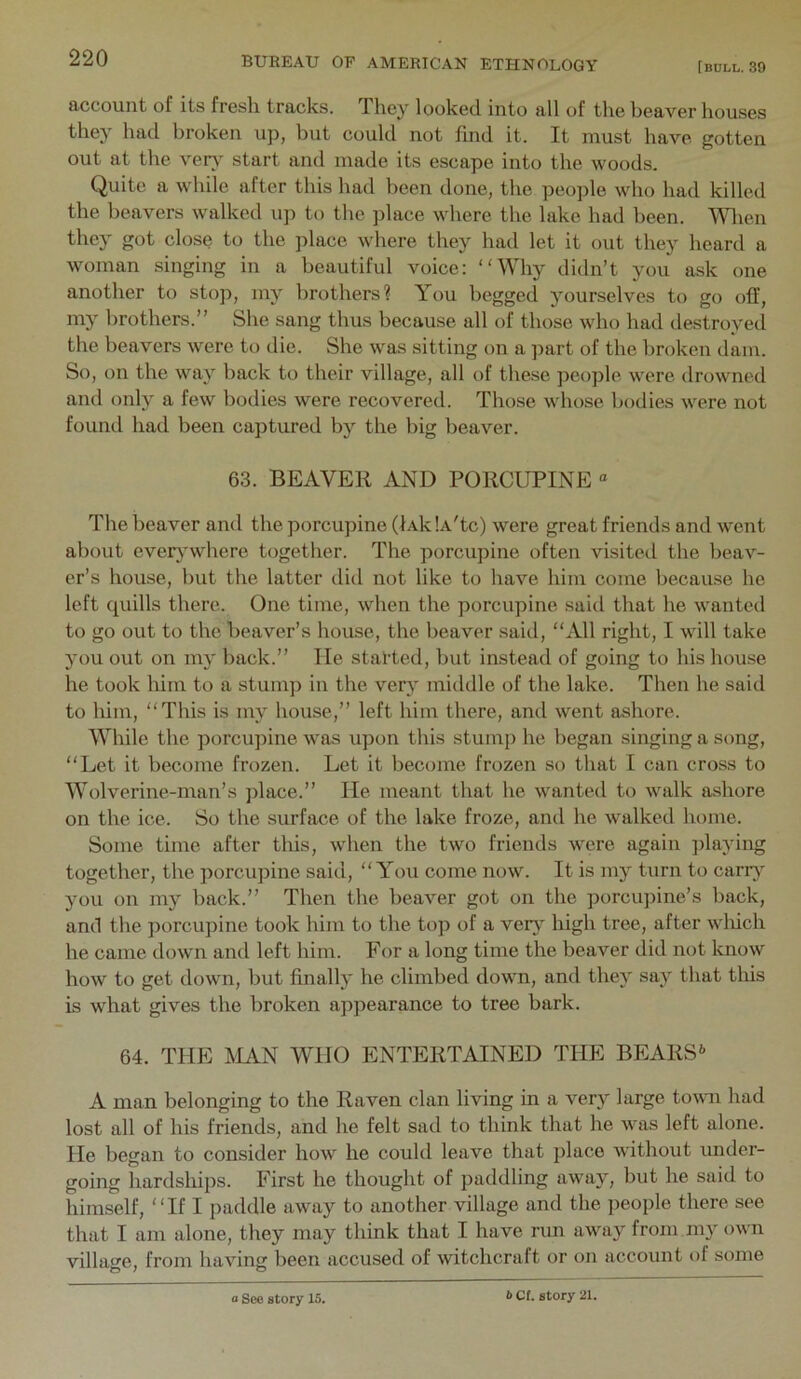 account of its fresh tracks. They looked into all of the beaver houses they had broken up, but could not find it. It must have gotten out at the ver} start and made its escape into the woods. Quite a while after this had been done, the people who had killed the beavers walked up to the ])lace where the lake had been. ’Wlien they got close to the place where they had let it out they heard a woman singing in a beautiful voice: “Why didn’t you ask one another to stop, my brothers? You begged yourselves to go off, my brothers.” She sang thus because all of those who had ilestroyed the beavers were to die. She was sitting on a ]mrt of the broken dam. So, on the way back to their village, all of these people were drowned and only a few bodies were recovered. Those whose bodies were not found had been captured by the big beaver. 63. BEAVER AND PORCUPINE “ The beaver and the porcupine (lAk'.A'tc) were great friends and went about ever}*where together. The porcupine often visited the beav- er’s house, but the latter did not like to have him come because he left quills there. One time, when the porcupine said that he wanted to go out to the beaver’s house, the beaver said, “All right, I will take you out on my back.” He started, but instead of going to his house he took liiin to a stumj) in the very middle of the lake. Then he said to him, “This is my house,” left him there, and went ashore. While the porcupine was upon this stump he began singing a song, “Let it become frozen. Let it become frozen so that I can cross to Wolverine-man’s place.” He meant that he wanted to walk ashore on the ice. So the surface of the lake froze, and he walked home. Some time after this, when the two friends were again ]da3’ing together, the porcupine said, “You come now. It is my turn to cany jmu on my back.” Then the beaver got on the porcupine’s back, and the porcupine took him to the top of a verj' high tree, after wliich he came down and left him. For a long time the beaver did not know how to get down, but finally he climbed down, and thej^ saj^ that tliis is what gives the broken appearance to tree bark. 64. THE MAN WHO ENTERTAINED THE BEARS A man belonging to the Raven clan living in a very large toivm had lost all of his friends, and he felt sad to think that he was left alone. He began to consider how he could leave that place without under- going hardships. First he thought of paddling awajq but he said to himself, “If I paddle away to another village and the people there see that I am alone, they may think that I have run away from, my own village, from having been accused of witchcraft or on account of some a See story 15. b Cl. story 21.