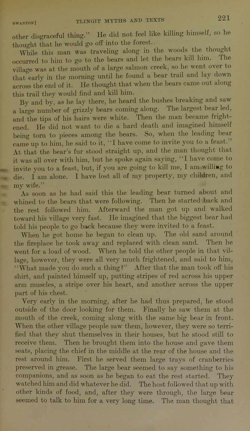 Other disgraceful thing.” He did not feel like killing himself, so he thought that he would go off into the forest.. While this man Was traveling along in the woods the thought occiu-red to him to go to the bears and let the bears kdl him. The village was at the mouth of a large salmon creek, so he went over to that early in the morning until he found a bear trail and lay down across the end of it. He thought that when the bears came out along this trail they would find and kill him. By and by, as he lay there, he heard the bushes breaking and saw a large number of grizzly bears coming along. The largest bear led, and the tips of his hairs were white. Then the man became fright- ened. He did not want to die a hard death and imagined himself being torn to pieces among the bears. So, when the leading bear came up to him, he said to it, “I have come to invite you to a feast.” At that the bear’s fur stood straight up, and the man thought that it was all over with him, but he spoke again saying, “I have come to invite you to a feast, but, if you are going to kill me, I am willing to die. I am alone. I have lost all of my property, my children, and my wife.” As soon as he had said this the leading bear turned about and whined to the bears that were following. Then he started back and the rest followed him. Afterward the man got up and walked toward his village very fast. He imagined that the biggest bear had told his people to go back because they were invited to a feast. When he got home he began to clean up. The old sand around the fireplace he took away and replaced with clean sand. Then he went for a load of wood. When he told the other people in that vil- lage, however, they were all very much frightened, and said to him, “What made you do such a tiling?” After that the man took off his shirt, and painted himself up, putting stripes of red across his upper arm muscles, a stripe over his heart, and another across the upper part of his chest. Very early in the morning, after he had thus prepared, he stood outside of the door looking for them. Finally he saw them at the mouth of the creek, coming along with the same big bear in front. When the other village people saw them, however, they were so terri- fied that they shut themselves in their houses, but he stood still to receive them. Then he brought them into the house and gave them seats, placing the chief in the middle at the rear of the house and the rest around him. First he served them large trays of cranberries preserved in grease. The large bear seemed to say something to his companions, and as soon as he began to eat the rest started. They watched him and did whatever he did. The host followed that up with other kinds of food, and, after they were through, the large bear seemed to talk to him for a very long time. The man thought that