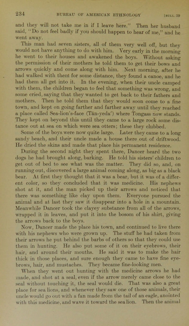 and they will not take me in if I leave here.” Then her husband said, “Do not feel badly if you should happen to hear of me,” and he went away. This man had seven sisters, all of them very well off, but they would not have anything to do with him. Very early in the morning he went to their houses and awakened the boys. Without asking the permission of their mothers he told them to get their bows and arrows quickly and come along with him. Next morning, after he had walked with them for some distance, they found a canoe, and he had them all get into it. In the evening, when their uncle camped with them, the children began to feel that something was wrong, and some cried, saying that they wanted to get back to their fathers and mothers. Then he told them that they would soon come to a fine town, and kept on going farther and farther away until they reached a place called Sea-lion’s-face (Tan-yeda') where Tongass now stands. They kept on beyond this until they came to a large rock some dis- tance out at sea on which were sea otters; these they clubbed. Some of the bo}^s were now quite large. Later they came to a long sandy beach, and their uncle made a house there out of driftwood. He dried the skins and made that place his permanent residence. During the second night they spent there. Dancer heard the two dogs he had brought along, barking. He told his sisters’ children to get out of bed to see what was the matter. They did so, and, on running out, discovered a large animal coming along, as big as a black bear. At first they thought that it was a bear, but it was of a differ- ent color, so they concluded that it was medicine. His nephews shot at it, and the man picked up their arrows and noticed that there was something like clay upon them. Everyone pursued the animal and at last they saw it disappear into a hole in a mountain. Meanwhile Dancer took the clayey substance from all of the arrows, WTapped it in leaves, and put it into the bosom of his shirt, giving the arrows back to the boys. Now, Dancer made the place his town, and continued to live there with his nephews who were grown up. The stuff he had taken from their arrows he put behind the barbs of others so that they could use them in hunting. He also put some of it on their eyebrows, their hair, and around their mouths. He said it was to make the hair thick in those places, and sure enough they came to have fine eye- brows, hair, and mustaches. They^ became fine-looking men. When they went out hunting with the medicine arrows he had made, and shot at a seal, even if the arrow merely came close to the seal without touching it, the seal would die. That was also a great place for sea lions, and whenever they saw one of those animals, their uncle would go out with a fan made from the tail of an eagle, anointed witli this medicine, and wave it toward the sea lion. Then the animal