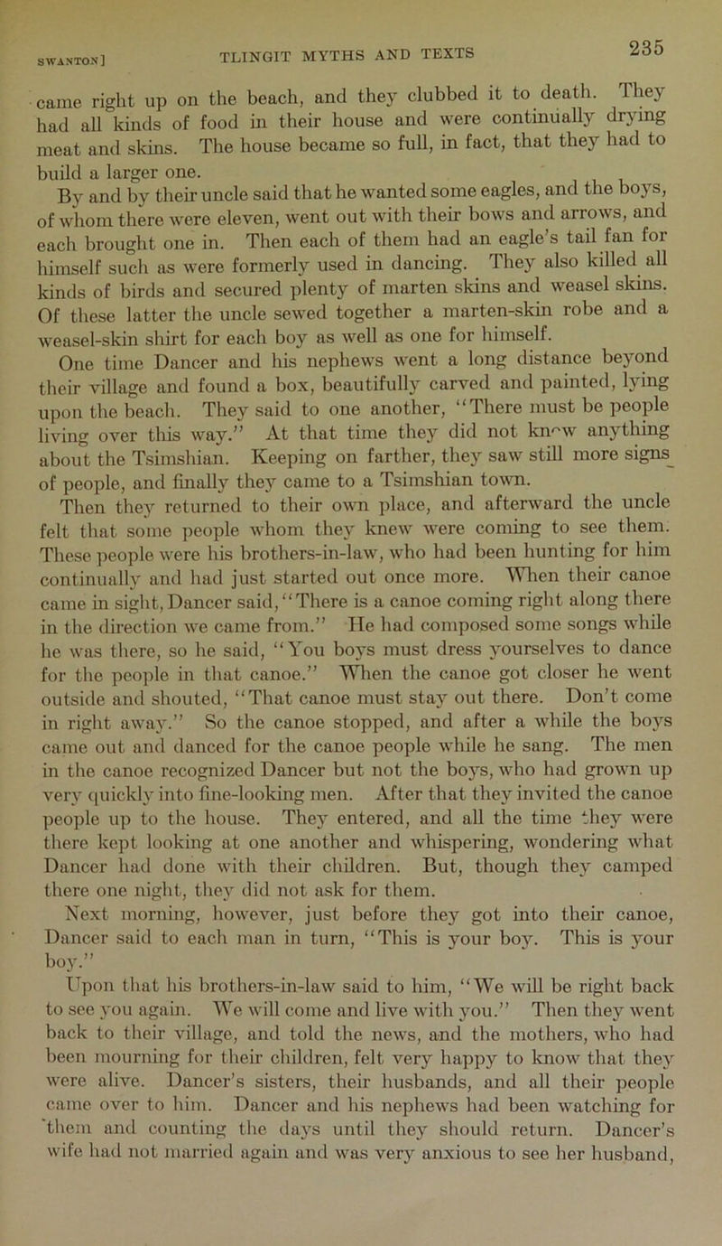 came right up on the beach, and they clubbed it to death. They had all kinds of food in their house and were continually drying meat and skins. The house became so full, in fact, that they had to build a larger one. By and by their uncle said that he wanted some eagles, and the boys, of whom there were eleven, went out with their bows and arrows, and each brought one in. Then each of them had an eagle’s tail fan for himself such as were formerly used in dancing. They also killed all kinds of birds and secured plenty of marten skins and weasel skins. Of these latter the uncle sewed together a marten-skin robe and a weasel-skin shirt for each boy as well as one for himself. One time Dancer and his nephews went a long distance beyond their village and found a box, beautifully carved and painted, lying upon the beach. They said to one another, “There must be people living over this way.” At that time they did not kn^w anything about the Tsimshian. Keeping on farther, they saw still more signs__ of people, and finally they came to a Tsimshian to%vn. Then they returned to their own place, and afterward the uncle felt that some people whom they knew were coming to see them. These people were his brothers-in-law, who had been hunting for him continually and had just started out once more. Wl^en their canoe came in sight,Dancer said, “There is a canoe coming right along there in the direction we came from.” He had composed some songs while he was there, so he said, “You boys must dress yourselves to dance for the people in that canoe.” When the canoe got closer he went outside and shouted, “That canoe must stay out there. Don’t come in right away.” So the canoe stopped, and after a while the boys came out and danced for the canoe people while he sang. The men in the canoe recognized Dancer but not the boys, who had grown up very ciuickly into fine-looking men. After that they invited the canoe people up to the house. The}' entered, and all the time they were there kept looking at one another and whispering, wondering what Dancer had done with their children. But, though they camped there one night, they did not ask for them. Next morning, however, just before they got into their canoe. Dancer said to each man in turn, “This is your boy. This is your boy.” Upon that his brothers-in-law said to him, “We will be right back to see you again. We will come and live with you.” Then they went back to their village, and told the news, and the mothers, who had been mourning for their children, felt very happy to know that they were alive. Dancer’s sisters, their husbands, and all their people came over to him. Dancer and his nephews had been watching for them and counting the days until they should return. Dancer’s wife had not married again and was very anxious to see her husband.