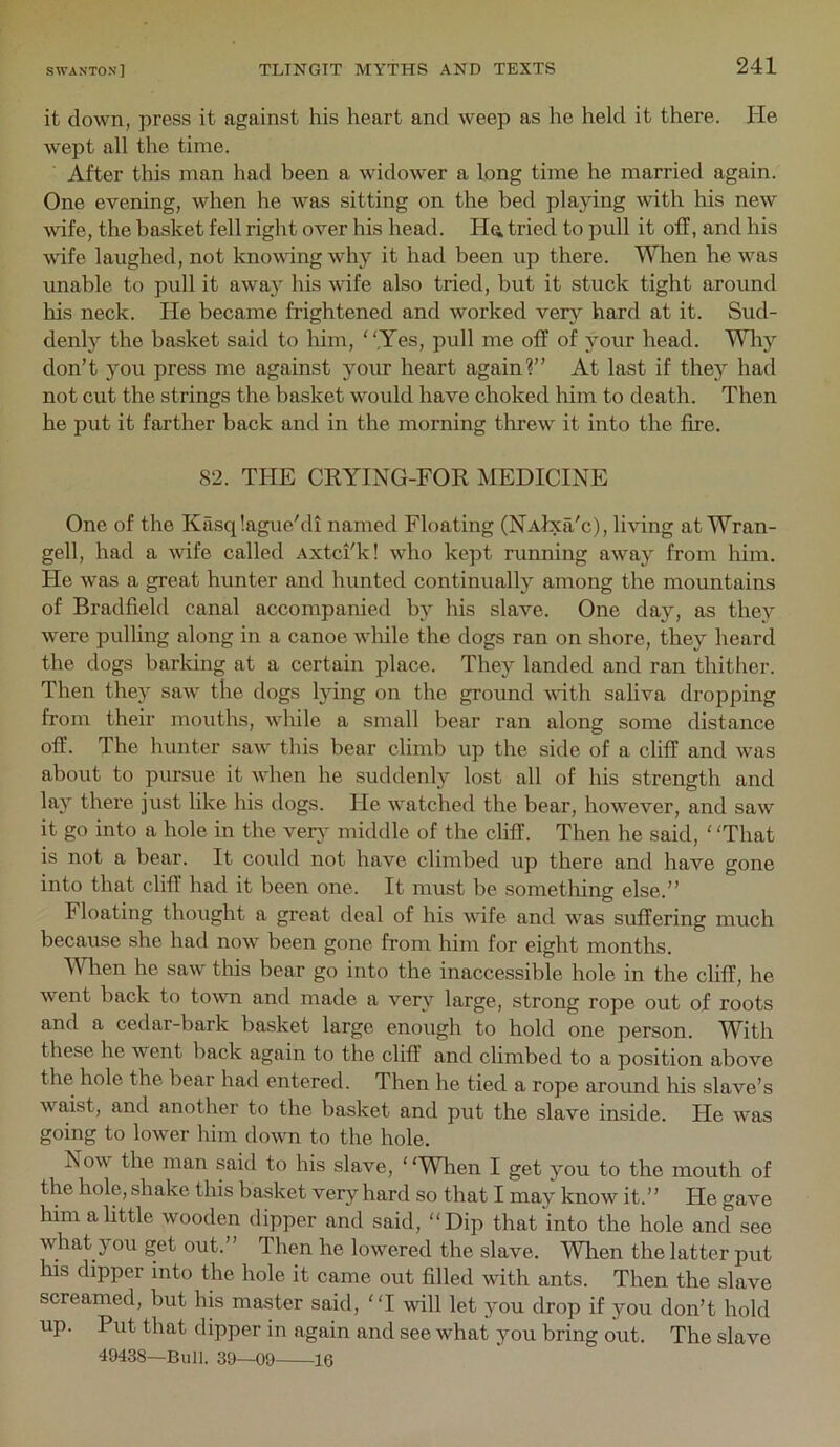 it down, press it against his heart and weep as he held it there. He wept all the time. After this man had been a widower a long time he married again. One evening, when he was sitting on the bed playing with his new Avife, the basket fell right over his head. Ha tried to pull it off, and his wife laughed, not knowing why it had been up there. lA^ien he was unable to pull it away his wife also tried, but it stuck tight around his neck. He became frightened and worked very hard at it. Sud- denly the basket said to him, .Yes, pull me off of your head. Why don’t you press me against your heart again?” At last if they had not cut the strings the basket would have choked him to death. Then he put it farther back and in the morning threw it into the fire. 82. THE CKYING-FOR MEDICINE One of the Kasq!ague/di named Floating (NAlxa'c), living at Wran- gell, had a wife called Axtci'k! who kept running away from him. He was a great hunter and hunted continually among the mountains of Bradfield canal accompanied by his slave. One day, as they were pulling along in a canoe wliile the dogs ran on shore, they heard the dogs barking at a certain place. They landed and ran thither. Then they saw the dogs lying on the ground vdth saliva dropping from their mouths, while a small bear ran along some distance off. The hunter saw this bear climb up the side of a cliff and was about to pursue it when he suddenly lost all of his strength and lay there just like his dogs. He watched the bear, however, and saw it go into a hole in the verj’ middle of the cliff. Then he said, ‘That is not a bear. It could not have climbed up there and have gone into that cliff had it been one. It must be something else.” Floating thought a great deal of his wife and was suffering much because she had now been gone from him for eight months. 'VVlien he saw tins bear go into the inaccessible hole in the cliff, he went back to to^vn and made a very large, strong rope out of roots and a cedar-bark basket large enough to hold one person. W^ith these he went back again to the cliff and climbed to a position above the hole the bear had entered. Then he tied a rope around his slave’s wa.ist, and another to the basket and put the slave inside. He was going to lower him down to the hole. Now the man said to his slave, ‘ ‘When I get you to the mouth of the hole, shake this basket very hard so that I may know it.” He gave him a little wooden dipper and said, “Dip that into the hole and see what you get out.” Then he lowered the slave. When the latter put his dipper into the hole it came out filled with ants. Then the slave screamed, but his master said, “I -will let you drop if you don’t hold up. Put that dipper in again and see what you bring out. The slave 49438—Bull. 39—09 16