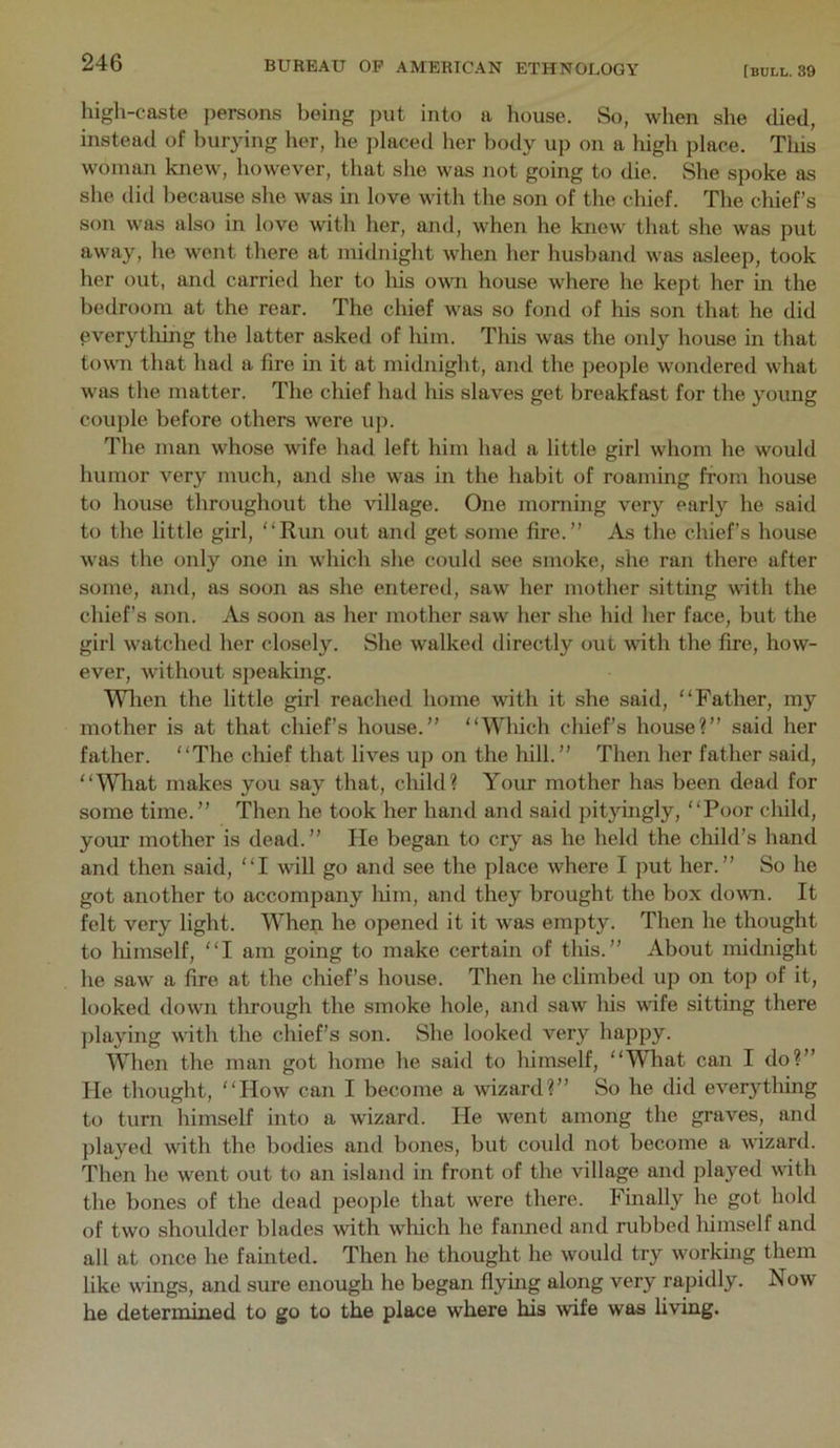 high-caste persons being put into a house. So, when she died, instead of burying her, he placed her body up on a high place. This woman knew, however, that she was not going to die. She spoke as she did because she was in love with the son of the chief. The chief’s son was also in love with her, and, when he knew that she was put away, he went there at midnight when her husband was asleep, took her out, and carried her to Ids own house where he kept her in the bedroom at the rear. The chief was so fond of his son that he did everytldng the latter asked of lum. This was the only house in that town that had a fire in it at midnight, and the people wondered what was the matter. The chief had his slaves get breakfast for the young couple before others were up. The man whose wife had left him had a little girl whom he would humor very much, and she was in the habit of roaming from house to house throughout the village. One morning very early he said to the little girl, “Run out and get some fire.” As the chief’s house was the only one in which she could see smoke, she ran there after some, and, as soon as she entered, saw her mother sitting with the chief’s son. As soon as her mother saw her she hid her face, but the girl watched her closely. She walked directly out vdth the fire, how- ever, without speaking. Wlien the little girl reached home with it she said, “Father, my mother is at that chief’s house.” “Which chief’s house?” said her father. “The chief that lives up on the hill.” Then her father said, “Wliat makes you say that, child? Your mother has been dead for some time.” Then he took her hand and said pityingly, “Poor child, your mother is dead.” He began to cry as he held the child’s hand and then said, “I will go and see the place where I put her.” So he got another to accompany him, and they brought the box dovm. It felt very light. When he opened it it was empty. Then he thought to liimself, “I am going to make certain of this.” About midnight he saw a fire at the chief’s house. Then he climbed up on top of it, looked down tlirough the smoke hole, and saw Ids wdfe sitting there jilaying with the chief’s son. She looked very happy. When the man got home he said to himself, “What can I do?” He thought, “How can I become a wizard?” So he did everytldng to turn himself into a wizard. He went among the graves, and played with the bodies and bones, but could not become a wizard. Then he went out to an island in front of the village and played with the bones of the dead people that were there. Finally he got hold of two shoulder blades with wldch he fanned and rubbed Idmself and all at once he fainted. Then he thought he would try working them like wings, and sure enough he began flying along very rapidly. Now he determined to go to the place where his wife was living.