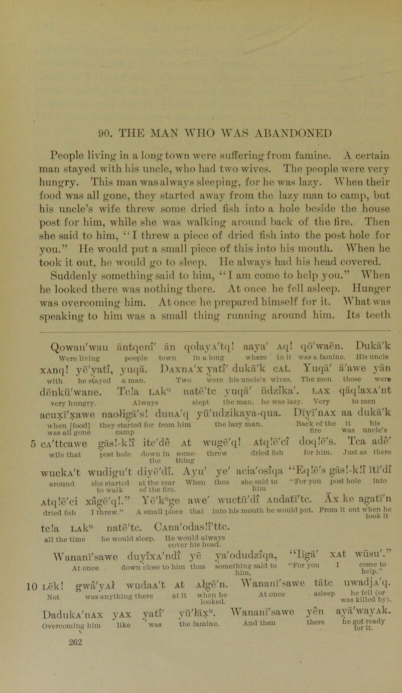 90. TPIE MAN WHO WAS ABAND0NP:D People living in a long town were suffering from famine. A certain man stayed with his uncle, who had two wives. The people were very hungry. This man wasalwaj's sleeping, for he was lazy. When their food was all gone, they started away from the lazy man to camp, but his uncle’s wife threw some dried fish into a hole beside the house post for him, while she was walking around back of the fire. Then she said to him, “ I threw a jiiece of dried fish into the post hole for you.” He would put a small piece of this into his mouth. When he took it out. he would go to sleep. He always had his head covered. Suddenly something said to him, “I am come to help you.” When he looked there was nothing there. At once he fell asleep. Hunger was overcoming him. At once ho])repared him.self for it. What was speaking to him was a small thing running around him. Its teeth Qowau'wau Were living xAnq! ye'yati, with he stayed denku'wane. very hungry. antiieiu' an qolayA't(|! aaya' A(j! people town in a long where in it 3'uqa. Daxiia'x 3’ati'duka'k cAt. a man. Two were his uncle's wives, '•p- qo waen. was a famine Yuqri' The men Dukfi'k His uncle a'awe those yan were Tela laIv natc'tc yuqa' iidzika'. lax qiuilaxA'nt Always slept the man, he was lazy. Very to men acuxl'xawe naoliga's! duiiA'ci jni'udzikaya-qua. Dlyi'iiAx aa duka'k when rfoodl thev started for from him the lazy man. Back of the it his was all gone camp hre was uncle s cA'ttcawe gasl-k!i ite'de At wuge'q! Atqle'ci doqle's. Tea ado' down in some- threw dried fish for him. Just ns there the tiling wudigu't di3^e'di. A3’u' 3’e' acia'osiqii “Itcjle's gas!-k!i Itl'di at the rear When thus she said to “For you posthole of the fire. him ye'k'*ge awe' wuctu'di Aiidatl'tc. A small piece that nate'tc. CAna'odasli'ttc. he would sleep wife that WUclvA't around Atqle'ci dried fish she started to walk xage ql- I threw.’ into Ax ke agati'n into his mouth he would put. From it out when he took it tela LAk“ all the time cover nis iiei Wananl'sawe duyixA'ndi ye ya'odudziqa. At once down close to him thus He would always cover his head. something said to him. “Iiga' “For you XAt I 10 Lck! gwii'yAl wudaA't Not was anything there DadukA'iiAx Overcoming him V 262 VAX like yati' wusu. come to help.” At Alge'n. 'WananT'tjawe tiltc uwadjA'q. at it wlmnhe At once . a-sleep he fell (or looked. was killed by). yu'Ifix''. AVaiiaiiT'-sawe ytui aya'wayAk. the famine. And then there he got ready for it.