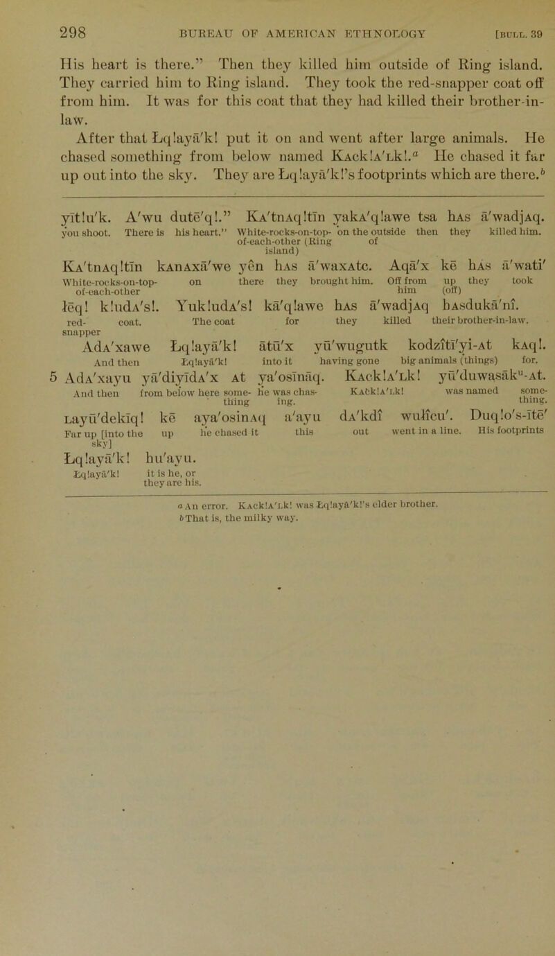 His heart is there.” Then they killed him outside of Ring island. They carried him to Ring island. They took the red-snapper coat off from him. It was for this coat that thej' had killed their brother-in- law. After that L((!ayii'k! put it on and went after large animals. He chased .something from below named KAcklA'nk!.® He chased it far up out into the sky. The}^ are ?j(i!aya'k!’s footprints which are there.** yitlu'k. A'wu dute'q!.” jW shoot. There is his heart.” IvA'tnAqltin W li i te- ro<! ks-on-top of-eaeh-other leq! red- snapper AdA'xawe Aiul then kAiiAxa'we on KA'tnAfiltIn yakA'qIawe tsa hAs a'wadjAq. White-rocks-on-top- on the outside then they killed him. of-each-other (Ring of island) llAS yen there tliey il'waxAtc. brought him. Aqa'x ke oil from him his tlicy a'wati' took kIndA's!. coat. YukludA's! ktVqlawe hAS a'wadjAq The coat for they killed up (off) hAsduka'ni. their brother-in-law. Ltflaya'k! tqlaya'k! AdA'xayu yfi'diyldA'x At And then from below here some- lie was cha.s- thing ing. Layu'deklq! ke aya'osinAti a'ayu Fur up finto the up he chasucl it this sky] Lqlaya'k! hu'ayu. tqlaya'kl it is he, or they are his. atu'x yu'wugutk kodziti'yi-At kAqI. into it having gone big animals (things) for. ya'osTnaq. IVAcklA'Lk! yu'duwasak“-At. KACkU'i.kl was named some- thing. dA'kdi wulicu'. Duq!o's-Ite' out went in a line. His footprints a An error. KAcklA'i.kl was £(i!aya'k!’s elder brother. 6That is, the milky way.