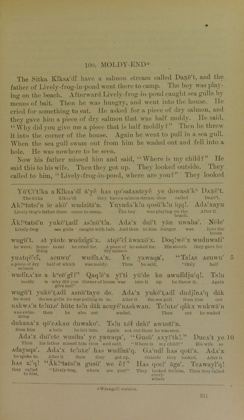 100. MOLDY-END“ The Sitka KiksA'di have a salmon stream called Daxe't, and the father of Livel}'-fi'og-in-pond went there to camp. The boy was play- ing on the beach. Afterward Lively-frog-in-pond caught sea gulls by means of bait. Then he was hungry, and went into the hou.se. lie cried for something to eat. He asked for a piece of diy salmon, and they g'ave him a piece of dry salmon that was lialf moldy. lie said, “ Wh}' did^'ou gi\m me a piece that is half inoldly?” Then he threw it into the corner of the house. Again he went to pull in a sea gull. When the sea gull swam out from liim he waded out and fell into a hole. He was nowhere to be seen. Now his father missed him and said, “ Where is my child?” He said this to his wife. Then they got up. They looked outside. They called to him, “ Lively-fi’og-in-pond, where are you?”' The}’^ looked Yu'Ci'tlka aKiksA'di a'ye Iias qo'satAiitcye ye dowasa'k DAxe't. The Sitka KtksA'dt ’ tliey have a salmon stream thu.s called Daxe't. Ak!tatsl'n Ic ako' wudzita'n. YuyadA'kIu qo.su'kiu Iqq!. AdA'xayu Lively-frog’s father there eame to camp. The boy was playing on the After it beach. Ak!“tatsl'n yuke'Ladi As!nu't!a. AdA'x dul't yfm uwaha'. Nrde' Lively-frog seagulls caught with bait. And then to him hunger was. Into the house wugu't. At yiintc wudziga'x. Atqe'ci awaxo'x. Doqlwe'x wuduwati' he went. Some- to eat he cried for. A piece of he asked for. His mouth they gave for thing dry salmon 3’’UAtqe'ci, apiece of dry salmon wudiLA'xe moldy ACUWU half of which WudlLA'x. was moldy. Ye 3^awaqa', Thus he said, “TsIas “Only ACUWU half “ce gl ?” Qaqle'x yl'ti yu'de Comer of house was into it ke up awulidju'q!. lie threw it. Ts!u Again why did you give meV” wugu't 3mke'LAdi Asnu'taye de. AdA'x 3mke'LAdi dudjinA'q dtlk he went the sea gulls he was pulling in to. After it the sea gull from him out iiAkwA'n tcluLe' hutc ts!u dak acuye'iiAskwAn. TcIuLe'qiikx wukwa'n was swim- then he also out waded. Then out he waded ming dukaiiA'x qo'cAkAti duwako'. Ts!u LcJ dekf awustl'n. from him a hole he fell into. Again not out there he was seen. AdA'x dul'ctc wusiha' ye yawaqa', “ Gusu' Axyl'tk!.” Then his father missed him thus and said, “Where is my child?” Adayaqa'. AdA'x tc.'uLe' hA.s wudina'q. CrA'ndi liAS qotl's. he spoke to. After it then they got up. Outside they looked. C4IA V.| 1 hAS they called to him, “Ak!“tatsl'n gusu' we e{  “Lively-frog, where are you?” DucA't ye His wife so AdA'x After it Has qoci' aga'. They looked for him. every- where 10 TcAwayi'q! Then they called “Wrangell ver.sion.