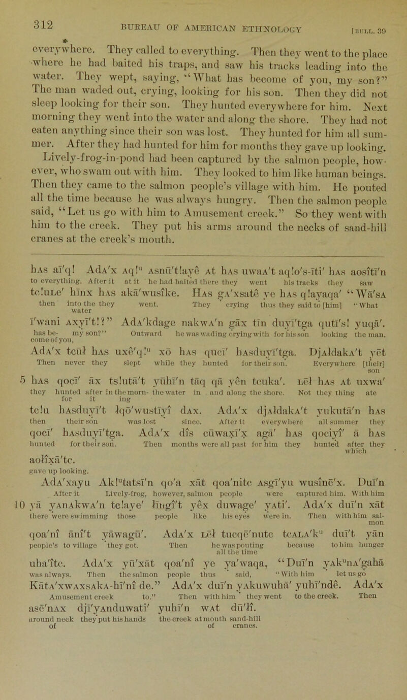 I no cvei-ywhei-c. They called to everythinjr. Then they went to the place where he had baited his traps, and saw his tracks leading into the water. They wept, saying, “What has become of you, my son?” I he man waded out, ciying, looking for his son. Then they did not sleep looking for their son. They hunted everywhere for him. Next morning they Avent into the water and along the shore. They had not eate!i anything since their son Avas lost. The}' hunted for him all sum- mer. After they had hunted for him for months they gave up looking. LiA'cly-frog-in-pond had been captured by the salmon people, hoAV- eA er, Avho SAvam out Avith him. They looked to him like human beings. Then they came to the salmon people’s village Avith him. lie lAouted all the time because he AA'as ahvays hungry. Then the salmon people said, “Let us go Avith him to Amusement creek.” So they went with him to the creek. They put Ids arms around the necks of sand-hill cranes at the creek’s mouth. liAs al'q! AdA'x Aq! Asnu'tlaye At hAS uwaA't aqlo's-iti' Iias aositl'n to everything. After it nt it he had baited there they went his traek.s they saw tcluLe' hlnx liAs aka'Avu.sike. Has gA'xsate ye hAS(|!ayaqa' “Wa'sA then into the they went. They ‘ erying thus thev .-aid to [himl “What water I'AA'ani Axyi't!?” AdA'kdage nakAVA'n giix tin duyi'tga qutl's! yuqii'. ha.s he- my son?” Outward he wa.s wading erying with for ids son looking the man. come of you, AdA'x tcul liAs uxe'tj! xo liAS (|uci' liAsduyT'tga. DjAldakA't yet Then never they slept while they hunted for their son. Everywhere [tl'ieir] son 5 liAS qoci' fix tsluta't yuhl'n tfui (|a A cn ten kit'. Lcl liAs At uxAva' they hunted after in the morn- the water in and along the shore. Not they thing ate for it ing tclu liAsdiiyl't }(|o'AvustIyi dAx. AdA'x djAldakA't yukuta'n Iias then their son was lost since. After it everywhere ail summer they qoci' hAsduyi'tgii. AdA'x dTs cuwaxT'x agtl' hAs qoci}^' a Iias hunted for their son. Then months were all past for him they hunted after they which aolixa'tc. gave np looking. AdA'xayu Ak!“tatsT'n (jo'a xat qoa'nitc Asgi'yu wusine'x. DuT'n After it Lively-frog, however, salmon people were captured him. AVithhim 10 ya yAtiAkwA'n tclaye' iTiigi't yox duwage' yAti'. AdA'x dul'n xat there were swimming tho.se people like his eyes were in. Then with him sal- mon (loa'ni aiii't 3mwagu'. AdA'x Let tucqe'nutc tcALA'k” duT't ytin people’s to village they got. Then he was pouting because to him hunger all the time uha'itc. AdA'x yfi'xfit qoa'ni yc ya'Avaqa, “Dul'n yAk“nA'gaha was always. Then the salmon people tlius said, With him let us go KatA'xAVAxsAkA-hi'iu de.” AdA'x dul'n yAkiiAAmhil' yuhl'nde. AdA'x Amusement creek to.” Then with him they went to the creek. Then ase'nAX djl'yAiiduwati' yuhi'n wAt dfi'ln around neck they put his hands the creek at mouth sand-hill of of cranes.