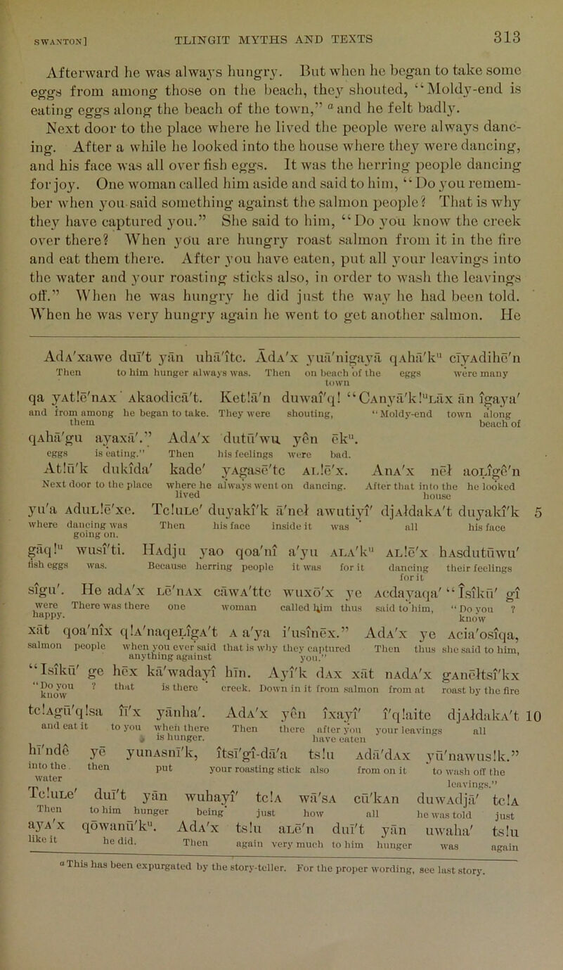 Afterward he was alwa3’s hungiw. But when he began to take some eggs from among those on the beach, the\’’ shouted, “]\Ioldy-end is eating eggs along tlie beach of the town,” “and he felt badly. Next door to the place where he liv'^ed the people were alwa3’^s danc- ing. After a while he looked into the house where they w'ere dancing, and his face was all over fish eggs. It was the herring people dancing for joy. One woman called him aside and said to him, “Do 3'ou remem- ber when 3mu said something against the salmon people? That is why they have captured 3'ou.” She said to him, “Do 3'ou know the creek over there? When you are hungiy roast salmon from it in the fire and eat them there. Aftei 3’ou have eaten, put all 3’our leavings into the water and 3’our roasting sticks also, in order to wash the leavings otf.” When he was hungiy he did just the way he had been told. When he was very hungry again he went to get another salmon. He AdA'xawe dui't yiin uhil'itc. AdA'x yuri'niga3’fi qAha'k ciyAdihc'n Then to him hunger always wa-s. a'*-™ .,f .k„ Then eggs were many ‘Moldy-end town along beach of on bench of the town qa yAtle'nAx ■ Akaodica't. Ketla'n dnwai'q! “CAnya'k!“Lax an iga3a' and from among he began to take. They were shouting, them qAha'gu ayaxa'.” AdA'x dutu'wu yen ek. eggs is eating.” Then his feelings were bad. Atiu'k diikida' kade' yAgase'tc Ai.le'x. Aiia'x nel aoLige'n Ne.xt door to the plnee where ho always went on daneing. After that into the he looked lived house yul'a AduLle'xc. TcIulc' diy'aki'k a'liei awutiyi' djxldakA't duyaki'k where dancing was Then his face inside it was * all his face going on. gaq!'* wu.si'ti. IlAdju yao qoa'ni a'yu ala'1<'* alIc'x hAsdutuwu' lish eggs was. Beeau.se herring people it wils for it daneing their feelings for it lur II sign'. He adA'x lc'iiax cawA'ttc wuxo'x 3’e Acda3'^aqa'“ Isiku' gi were There was there one woman called him thus said to'him, “ Do vou ? happy. ^ xat qoa'nix qlA'naqcLigA't A a'3’'a i'u.sinex.” AdA'x ye Acia'osiqa, salmon people when you ever .said that is why they captured Tlien thus she said to him anything against you.” ’ “Isiku' ge hex ka'wadayi hln. Ayi'k dAx xat iiAdA'x gAncltsi'kx know'* ^ is there creek. Down in it from .salmon from at roast by the fire tclAga'qlsa li'x yanha'. Adx'x yen ixayi' I'qiaite djAldalvA't 10 and eat it to you \yheh there Then there afleryou your leavings all _ ^ * ts hunger. have eaten hi nde ye yuiiAsnl'k, itsT'gi-d:i'a t.s!u Ada'dAx 3’u'naw'us!k.” into the then put your roasting stick also from on it to wash olT the water , . „ rj, , , leavings.” le.uLe dui't yan wuhayi' tclA wa'sA cu'kAn duwAdjil' tciA Then to him ^hunger being' just how all he was told just a3^A X qowanu'k. Adx'x ts!u ane'n dui't yan uwaha' tsiu like it he did. Then again very much to him hunger was again “This has been e.xpurgated by the story-teller. For the proper wording, sec last story.