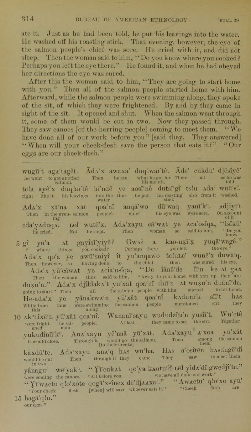 ate it. Just as he had been told, he put his leavdngs into the water. He washed oti' his roasting stick. That evening, liowever, the eye of the salmon people's chief was sore. He cried with it, and did not sleep. Then the woman .said to him, ‘‘Do you know where you cooked? Perhaps you left the eye there.” He found it, and when he had obeyed her directions the eye was cured. After this the woman .said to him, “They are going to start home with you.” Then all of the .salmon people .started home with him. Afterward, while the .salmon ]ieople were swimming along, they spoke of the sit, of Avhich they were frightened. By and by they came in sight of the sit. It opened and shut. When the .salmon went through it, some of them would be cut in two. Now they passed through. They saw canoes [of the herring people] coming to meet them. “ We have done all of our work before 3ou” [said they. They answered] “When will your cheek-desh .save the person that eats it?” “Our eggs are our cheek-llesh.” wugu't agA'taget. Ada'x awaxa' he went to’get niiother Then he ate Hulinon. tclA a3'c'x du([!aT'te hi'nde 3’e right like it his leavings into tlie tliiis water diuilwai'te. Ade' cukdu' djesiye' what he got for There all a.s lie was his moutli. told ao.Sl'ne dutsT'gi ts!u Ada' wuu's!. he put his roasting also from it washed, stick AJa'x xa'na xat qoa'ni anqa'wo du'waq Then in the even- salmon people’s chief his eye was ing cda'yAduqA. uel wute'x. AdA'xayu ca'wAt ye he cried. Not he slept. Then woman so 3^ani'k*'. AdjiyI't were sore. On account of i t Aca'o.siqa, “Isikil' said to him, Do you know 5 gi yu'a At gayisT'yiye? ? where things you cooked? AdA'x qo'a ye awu'sniyi it Then, however, so having done to AdA'x 3Ti'cawAt 3’e Acia'osiqa, GwaI a kao-uxi'x yuqa'wage.” I'erhaps there you left the eye.” yu'anqawo tcluLe' wunc'x duwa'q. the chief then was cured his eye. ‘‘De lane'de li'n ke At gAx Then duxu'n.” going to .start lle-adA'x While from this the woman thus said to him, “Away to your home with you up they are AdA'x djildakA't yu'xat qoa'ni duT'n At wuxfi'n duani'de. Then all the salmon people with him started to his home. 3’e yanakwA'n 3’u'xat qoa'ni kAdunI'k sii t 1ia.s thus were swimming the salmon people mentioned slit they aloiiir Wu'ete Together 10 Ak^Lixe'E yu'xat qoa'ni. were fright- the sal- people, ened mon yukudinfi'k. AnA'xayu it would close. Through it Wanam'sayu wududziti'n yusii't. At last they came to see the silt. AdA'xayu Then A xoa among them 3’u'xat the salmon kaxdu'tc. would be cut in two. yanagu' were coming Has They a'ositen liAsduge'di saw to meet them ye'natx 3’fi'xat. would go the salmon. [to their creeks] AdA'xayu aiiA'q hAS wu'ha. Then through it they came. wo'yak**. “ Yl'cukAt qo'ya kAidu'Ii Lcl ykU'di gwedji'tc.” the canoes. Ali before you we have all done our work ” ^ Yi'wActu q!o'xotc qoga'xsincx de'djAAxa'.” “AwACtu q.o xo ayu ‘ 0..1. it >> “Hheek flesh are Your cheek 5’ flesh [when] will save whoever eats it. 15 liaga'qlu our eggs.”