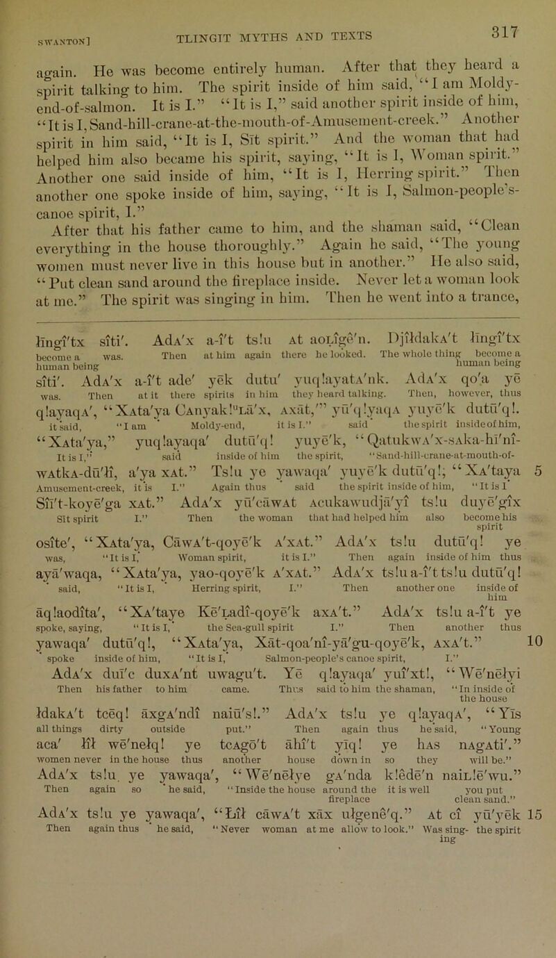 again. He was become entirely human. After that they heai-d a spirit talking to him. The spirit inside of him .said, “1 am Moldy- end-of-salmon. It is I.” “It is I,” said another spirit inside of him, “It is I, Sand-hill-crane-at-the-mouth-of-Amusement-creek.” Another spirit in him said, “It is I, STt spirit.” And the woman that had helped him also became his spirit, saying, “It is 1, Woman spirit.” Another one said inside of him, “It is I, Herring spirit. I hen another one spoke inside of him, saying, “It is 1, Salmon-people’s- canoe spirit, I.” After that his father came to him, and the shaman said, ‘ Clean everything in the house thoroughly.” Again he said, “The young women must never live in this house but in another. He also said, “Put clean sand around the tireplace inside. Never let a woman look at me.” The spirit was singing in him. Then he went into a trance. llngi'tx siti'. become a was. human being siti'. AdA'x was. Then AdA'x Then a-i't ade' at it there a-i't ts!u At aoiige'n. DjildakA't lingftx at him again there he looked. The whole thing become a human being yek dutu' yuq!a3’atA'nk. AdA'x qo'a spirits ill him they iieard talking. Then, however, thus qlayaqA', “XAta'ya CAn3’ak!“i.a'x, Axat,'” yu'ti lyati.v yuye'k dutu'ql. itsaid, lam ‘ Moldy-end, it is 1. said' thespirit insideolhim, “XAta'ya,” yuqlayaqa' dutu'ii! yuye'k, “ QatukwA'x-sAka-hi'iii- ItisI,”' said inside of him thespirit, “Sand-hill-crane-at-mouth-of- wAtkA-du'li, a'ya xAt.” Ts!u ye yawatja' yuye'k dutu'q!, “ XAtaya 5 Amusement-ereek, it'is I.” Again thus ’ said the spirit inside of him, “Itisl Sh't-koye'ga xAt.” AdA'x yu'cfiwAt Acukawudjfi'yi ts!u duye'gix Sit spirit I.” Then the woman that had helped him also become his spirit osite', “XAta'ya, CawA't-qoye'k a'xaC” AdA'x ts!u dutu'q! ye was,  It is I,' Woman spirit, it is I.” Then again inside of him thus aya'waqa, “XAta'3'a, yao-qoye'k A'xAt.” AdA'x tslua-i'ttslu dutu'q! said, Itisl, ’ Herring spirit, I.” Then another one inside of him aqlaodita', “XA'taye Ke'iAidi-qo3’^e'k axA't.” AdA'x tsiu a-i't ye spoke, saying, “Itisl, the Sea-gull spirit I.” Then another thus yawaqa' dutu'q!, “XAta'ya, Xat-qoa'ni-ya'gu-qoye'k, AxA't.” 10 spoke inside of him, Itisl, Salmon-people's canoe spirit, I.” AdA'x dul'c duxA'nt uwagu't. Ye q!ayaqa' 3mi'xt!, “We'nelyi Then his father to him ye thus IdakA't tceq! axgA'ndi all things dirty outside aca' ill we'neiq! women never in the house AdA'x ts!u, ye yawaqa Then again so ‘ he said, AdA'x Then came. Thus said to him the shaman, In inside of the house naiu's!.” AdA'x ts!u 3m q!ayaqA', “ Yis put.” Then again thus he said, “Young tcAgo't ahi't ylq! ye Has uAgAti',” another house down in so they will be.” ', “We'ueJye gA'nda k!ede'n uaiL!e'wu.” “ Inside the house around the it is well you put fireplace clean sand.” ts!u ye yawaqa', “Lit cawA't xax uigene'q.” At ci 3'u'yek 15 again thus he said, “Never woman at me allow to look.” Was sing- thespirit ing
