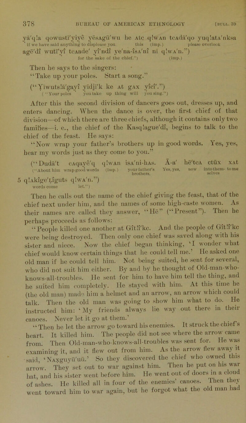 ya'q!a qowustl'yiye yesAgu'wu he aLc qlwAii tcAcla'(|o 3’uq!atA'nk8a ’ if we luive said anytliing lo displease you tliis (itup.) please overlook age'di wutryi tcAade' yi'ndi ye'ua-isA'ni nl qlwA'n.”) for the sake of the chief.”) liuip-) Then he says to the singers: “Take up your poles. Start a song.” (“ Ylwutsla'gayi yTdjI'k ke At gAx yici'.”) (''Your poles ’ you take up thing will you slug.”) After this the second division of dancers goes out, dresses up, and enters dancing. hen the dance is over, the lirst chief of that division—of winch tliere are three chiefs, although it contains only two families—i. e., the chief of the Ka.sqlague'di, begins to talk to the chief of the feast. He .sa3s: “Now wrap your father’s brothers up in good words. Yes, yes, hear 1113’^ words just as they come to you.” (“ Dudfi't cAqaye'q qlwAii isA'ni-liAs. A-a' he'tcA ctux xAt (“About him wrap good words (imp.) your father’s Yes, yes, aow into them-tome ^ brotliers. selves 5 qlAkige'Liguts qlwA'n.”) words come let.”) Then he calls out the name of the chief giving the feast, that of the chief next under him, and the names of .some high-caste women. As their names are called thc3’ answer, “He” (“Pre.sent”). Then he perhaps proceeds as follows: “People killed one another at Gitli'kc. And the people of Gitli'kc were being destroved. Then only one chief was saved along with his sister and niece. Now the chief began thinking, ‘1 wondei vhat chief would know certain things that he couUl tell me.’ He asked one old man if he could tell him. Not being suited, he .sent for several, who did not suit him either. liy and by he thought of Old-man-who- knows-all-troubles. He sent for him to have him tell the thing, and he suited him completely. He .stayed with him. At this time he (the old man) made him a helmet and an arrow, an arrow which could talk. Then the old man was going to .show him what to do. He instructed him:  iSly friends always lie way out there in their canoes. Never let it go at them.’ “Thee he let the arrow go toward his enemies. It struck the chief s heart. It killed him. The people did not see where the arrow came from. Then Old-man-who-knows-all-troubles was sent for. He was examining it, and it hew out from him. As the arrow Hew away it said ‘NAXguyu'uu.’ So they discovered the chief who owned this arrow. They set out to war against him. 'riien he put on his war hat, and his sister went before him. He went out of door.s in a cloud of a.shes. He killed all in four of the enemies’ canoes. Ihen they went toward him to war again, but he forgot what the old man ha