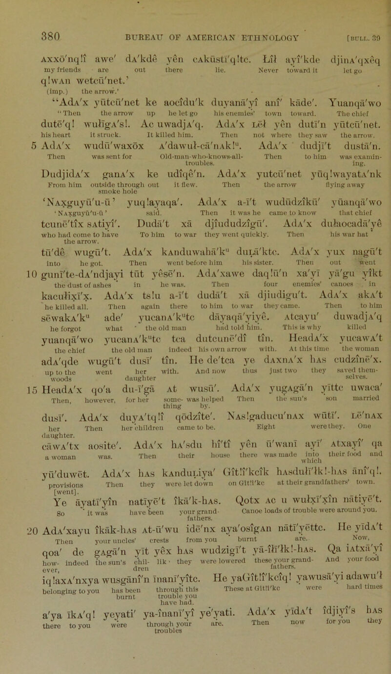 -'kd(> iiyi toward it Axxo'nqli awe' clA'kde yen cAkusU'qltc. Li^ my friends are out there lie. Never qlwAii wetcQ'net.’ (imp.) the arrow.’ “AcU'x yutcu'net ke aocidu'k duyana'yi ani' kfide'. Then the arrow' up he let go his enemies’ town toward. djiiiA'qxeq let go dute'ql his heart 5 AdA'x Then Dud] idA'x From him wulIg-A's!. Ac uwadjA'q. it struek. It killed him. Then wudn'waxox A'dawul-ca'iiAk!'’. was sent for Old-man-who-knows-all- troubles. AdA'x Then outside through out smoke hole ke udiqe'n it flew. Yuanqa'wo The chief AdA'x Lcl yen diitl'n j'utcu'net. not where they saw' the arrow. AdA'x dudjT't dusta'n. Then to him was examin- ing. yutcu'net 3’uqIwayatA'nk the arrow flying away yuqlayaqa' AOa'x a-i't wududziku' yuanqa'wo Then it was he came to know' that chief xa djiududzigH'. AcIa'x dukiocada'ye to war they went <iuiekiy. Then ‘NAxguyu'u-u’ ‘ NAXguyu'u-u ’ said. tcune'tlx sAtiyi'. Duda't who had come to have To him the arrow'. tu'de wugu't. AdA'x kAnduwaha'k duiii'kttt. A3a'x into he got. Then went before him his sister. Then 10 guni'te-dA'ndjayi tut yese'n. AdA'xawe daqiu'n xa'yl the dust of ashes ’ in he was. Then four enemies’ his war hat 3’ux out nagu't went ya'gu yikt canoes in kacuiixi'x. he killed all. scwalvA'k he forgot yuanqa'wo the chief adA'qde wugu't du.sl' up to the went her daughter 15 HeadA'x qo'a Then, however, AdA'x ts!u a-i't duda't xa djiudigu't. AdA'x akA't Then again there to him to w'ar they came. Then to him ade' yucaiiA'k^tc dayatia'yiyc. Atcayu' duwadjA'q what ■ the old man hiid told hini. This is why yucanA'k“tc tea dutcune'di tin. HeadA'x the old man du-i'gil for her indeed his own arrow with. At this time tin. He de'tca ye dAxiiA'x liA.s with. And now thus just two they killed yucawA't the woman cudzine'x. diLsI'. AdA'x her Then (laughter. cawA'tx ao.site'. tt woman was. duyA'tqli her children At WUSU'. some- was helped thing by. qodzite'. came to be. AdA'x Then yugAga n the sun’s yittc saved them- selves. uwaca' married NA.s!gaducu'iiAx Eight wutf. were they. LC llAX One AdA'x Then 3’u'duwet. provisions [went]. Ye So hA'.sdu lii'ti yen u'wiinl ayl' Atxayi' qa their house there was made inio their food and which AdA'x liAs kAiiduiiya' Git!i'kcik hA.sdulT'lk!-liAS ani't]!. Then they were let down on GUIi'kc at their grandfathens’ town. ayati'yin it was natiye't ika'k-hAS. have been your grand- fathers. Qotx AC u wutxi'xin natiye't. Canoe loads of trouble were around you. 20 AdA'xa^'u ikak-liAS At-u'wu ide'nx aya'osigAii niitlyettc. lleyidAt Then your uncles’ crests from you burnt are. ^ No«s ^ qoa' de gAga'n yit yex hA.s wudzigl't ^ul-itl'lkl-hAS. Qa iAtxa yi how- indeed the sun’s chil- lik ■ they were lowered these your grand- And your food ever dreu latners. iq laxA'nxya wusgani'n Inanl'yitc. He yaGitli'kcfq! yawusa'yi adawu'l belonging to you has been through this These at Gitll kc hard times burnt trouble you have had. a'ya ikA'ql yeyati' ya-inani'yi j^e'yati. there to you were through your are. troubles AdA'x Then 3'idA't idjiyi's for you hAS tliey