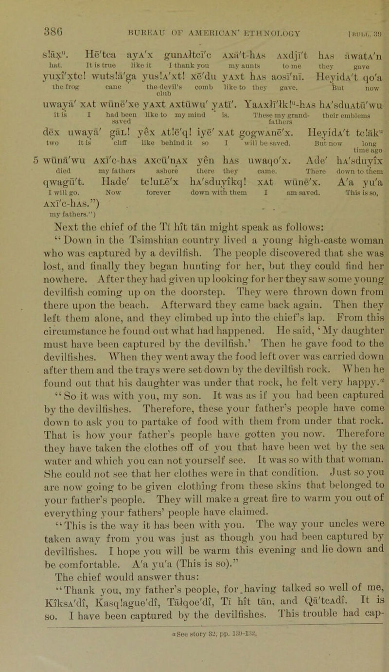 s!iix. He'tea a3»^A'x giiiiAHci'c Axa't-hA.s Axdji't Has fiwatA'n hat. It is true like it 1 thank you my aunts to me llicy gave yuxi'xtc! wutslfi'ga 3’uslA'xt! xe'du j^Axt hA.s aosT'nl. Ho^ddA't qo'a the frog cane the devil’s comb like to they gave. But now club uwaya' xAt wQne'xe yAxt Axtuwu' yAtf. YaAx}T'lk!“-hAS hA'sduAtu'wu it is I had been like to my mind ' is. These my grand- their emblems saved fathers dex uwaya' gfiL! yex Atle'ql iye' xAt gogwAiie'x. Ileju'dA't tclak' two it is’ eliil like behind it so I will bo saved. But now long time ago 5 wunii'wu Axi'e-hAS axcQ'uax yen Has uwaqo'x. Ade' liA'.sduyix died my fathers ashore there they came. There down to them qwagfi't. Hade' tcIuLc'x liA'sduyikq! xAt wune'x. A'a yu'a I will go. Now forever down with them I am saved. This is so, AXl'c-hA.S.”) my fathers.”) Next the chief of the Ti hit tan might speak as follows: “Down in the Tsiinshian countr}’ liv'ed a 3’oung high-caste woman who was captured 1)3^ a devilfish. The people di.scovered that she was lost, and finally they began hunting for her, but they could find her nowhere. After the3' had given up looking for her the3’’ saw .some 3’oung devilfish coming uj) on the doorstep. Tho3’^ were thrown down from there ujion the beach. Afterward thev came back again. Then they left them alone, and they climbed up into the chief's lap. From this circunistance he found out what had happened. He said, ‘ My daughter must have been captured bv the devilfish.’ Then he gave food to the devilfishes. When they went awa3'^ the food left over was carried down after them and the trays were .set down by the devilfish rock. When he found out that his daughter was under that rock, he felt very happy.® “So it was with 3’ou, 1113' son. It was as if 3'ou had been captured by the devilfishes. Therefore, these your father’s people have come down to ask you to parbike of food with them from under that rock. That is how 3mur father’s people have gotten 3’ou now. Therefore they have taken the clothes otf of 3 0U that have been wet liv the sea water and which 3mu can not 3'oursclf see. It was so with that woman. She could not see that her clothes were in that condition. Just so 3’ou arc now going to be given clothing from these skins that bidonged to your father’s people. They will make a great fii-e to warm you out of eveiything your fathers’ people have claimed. “This is the way it has been with you. The way your uncles were taken away from you was just as though 3mu had been captured by devilfishes. I hope 3'ou will be Avarni this evening and lie down and be comfortable. A'a 3’u'a (This is so).” The chief w'ould answer thus: “Thank 3’ou, m3^ father’s people, for.having talked so well of me, Kik.sA'di, Kas(|!ague’di, Talqoe'di, Tl hit tan, and Qa'tcAdi. It is so. I have been captured 113'^ the devilfishes. I his trouble had cap-