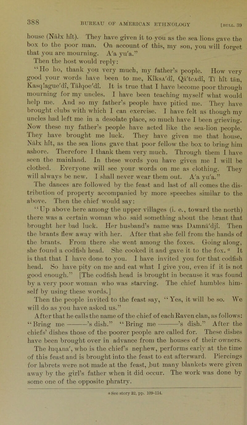 [BUM,. 39 house (Nahx hit). They have {riven it to you as the sea lions {rave the box to the poor man. On account of this, my son, 3^11 will forget that 3’ou are mourning. A'a 3m'a.” Then the host would reply; “Ho ho, thank 3mu very much, 1113’^ father’s people. How very good your words ha\e been to me, KiksA'di, Qfi'tcAdi, Tl hit tim, Kasqlague'di, lalqoe'di. It is true that I have become poor through mourning for m3'^ uncles. I have been teaching 1113'self what would help me. And so my father’s people have pitied me. They have brought clubs with which I can exercise. I have felt as though my uncles had left me in a desolate place, so much have I been grieving. Now these my father’s people have acted like the sea-lion people. They have brought me luck. They have given me that house, Nfilx hit, as the sea lions gave that poor fellow the bo.x to bring him ashore. Therefore I thank them very much. Through them I have seen the mainland. In these words 3’ou have given me 1 will lie clothed. Everyone will see your words on me as clothing. The3’^ will alwu3s be new. 1 shall never wear them out. A'a 3ui'a.” 'I’lie dances are followed 1)3’ the feast and last of all comes the dis- tribution of propert3^ accompanied b3’ more speeches similar to the above. Then the chief would sa3’: “Up above here among the upper villages (i. e., toward the north) there was a certain woman who said something about the brant that brought her l)ad luck. Her husl)and’s name was DAinna'dji. 'fhen the brants flew away with her. After that she fell from the hands of the brants. From there she went among the foxes. Going along, she found a codfish head. She cooked it and gave it to the fox. “ It is that that I have done to 3’ou. 1 have invited 3’ou for that codfish head. So have pity on me and eat what I give 3'ou, even if it is not good enough.” [The codfish head is brought in because it was found bv a very poor woman who was starving. The chief humbles him- self 1)3’^ using these words.] 'Phen the people invited to the feast sa3’, “ Yes, it will be so. We will do as 3’OU have asked us.” After that he calls the name of the chief of eachRav’en clan, as follows: “Bring me ’s dish.” “Bring me ’s dish.” After the chiefs’ dishes those of the poorer people are called for. These dishes have been brought over in advance from the houses of their owners. The luqAiia', Avho is the chiefs nephew, performs earlv at the time of this feast and is brought into the feast to eat afterward. Piercings for labrets were not made at the feast, but man3’ blankets were given awa3’ 1)3’ the girl’s father when it did occur. The work was done 1)3’ some one of the opposite phrati’3’.