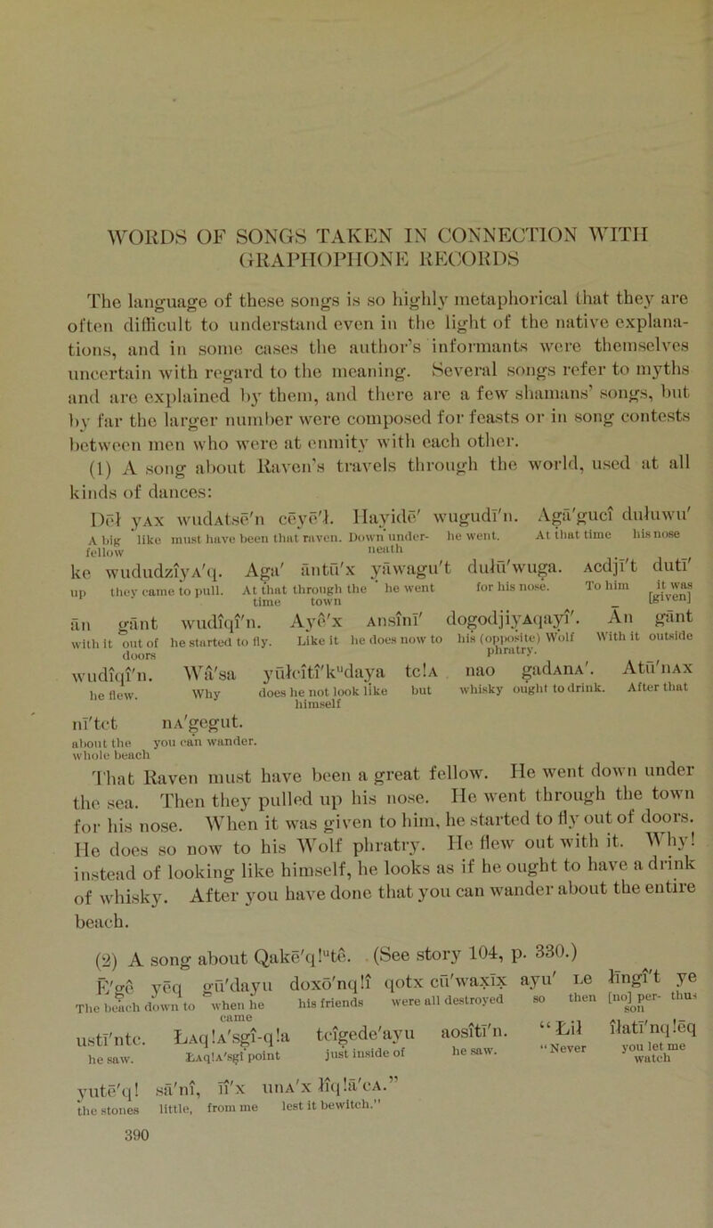 I WORDS OF SONGS TAKEN IN CONNECTION WITH GRAPIK )PI IONE RPXX)RDS The language of these songs is so highh' metaphorical that they are often didicult to understsuul even in the light of the native explana- tions, and in some cases the author’s informants were themselves uncertain with regard to the meaning. Several songs refer to myths and are explained by them, and there are a few shamans’ songs, but by far the larger number were composed for feasts or in song contests between men who Avere at enmity with each other. (1) A song about Raven’s travels through the world, used at all kinds of dances: wugudi'n. I)rd yAX wudAtse'n ceye/I. Ilayide' Al)iB like must hiive been tlial niveii. Down under- he went, feliow iieiith ke wududziyA'({. Aga' antu'x yilwagu't dulu'wuga. up they came to pull. At that through the ' he went for his no.se. time town .Vga'guci duluwn' Atihnttime his nose an gant witli it out of doors wudup'n. he flew. Avudiqi'n. he started to fly. An sun' Aj^e'x Aii.-uiii Like it lie does now to his (opposite) Wolf dogodjiyAqayi' AcdjI't duti' To him it was [given] An gant With it outside Wa'sa Why yulcitfk'‘daya tciA does he not look like but himself phratry. nao whisky ought to drink. gadAHA'. Atu'llAX After that nl'tct nA'gegut. abonl the you can wander, whole beach I'hat Raven must have been a great fellow. He went doAvn under the sea. Then they pulled up his nose. He went through the town for his nose. When it was given to him, he started to fly out of doors. He does so now to his Wolf phratry. He flew out with it. Why! instead of looking like him.self, he looks as if he ought to have a drink of whisky. After you have done that you can wander about the entire beach. (2) A song about Qake'q!“te. (See story 104, p. 330.) E'o'C' veq ou'dayu doxo'nqli qotx cu'wa.xTx ayu' i.e Jingi t ye ThclKT.chdmvnto %vhenhe his friends were all destroyed so then [lu^^per- thus ustl'ntc. LAqlA'sgi-qla teigede'ayu aositl'n. Hil ilatinq.eq he saw. EAllA'sgfpolnt just in.side of he saw. “Never vou^etme yute'q! the stones ■sa'iu, n'x uiia'x K(i!a'cA.” little, from me lest it bewitch.”